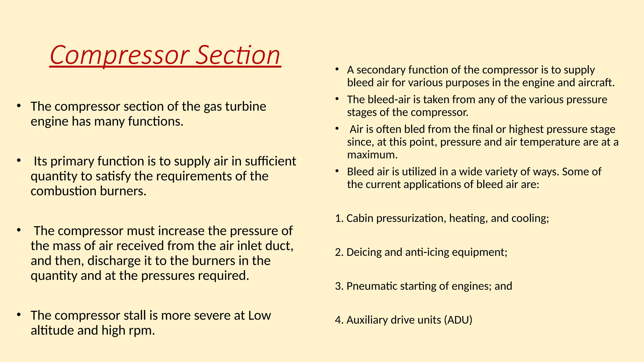 Compressor Section
• The compressor section of the gas turbine
engine has many functions.
• Its primary function is to supply air in sufficient
quantity to satisfy the requirements of the
combustion burners.
• The compressor must increase the pressure of
the mass of air received from the air inlet duct,
and then, discharge it to the burners in the
quantity and at the pressures required.
• The compressor stall is more severe at Low
altitude and high rpm.
• A secondary function of the compressor is to supply
bleed air for various purposes in the engine and aircraft.
• The bleed-air is taken from any of the various pressure
stages of the compressor.
• Air is often bled from the final or highest pressure stage
since, at this point, pressure and air temperature are at a
maximum.
• Bleed air is utilized in a wide variety of ways. Some of
the current applications of bleed air are:
1. Cabin pressurization, heating, and cooling;
2. Deicing and anti-icing equipment;
3. Pneumatic starting of engines; and
4. Auxiliary drive units (ADU)
 