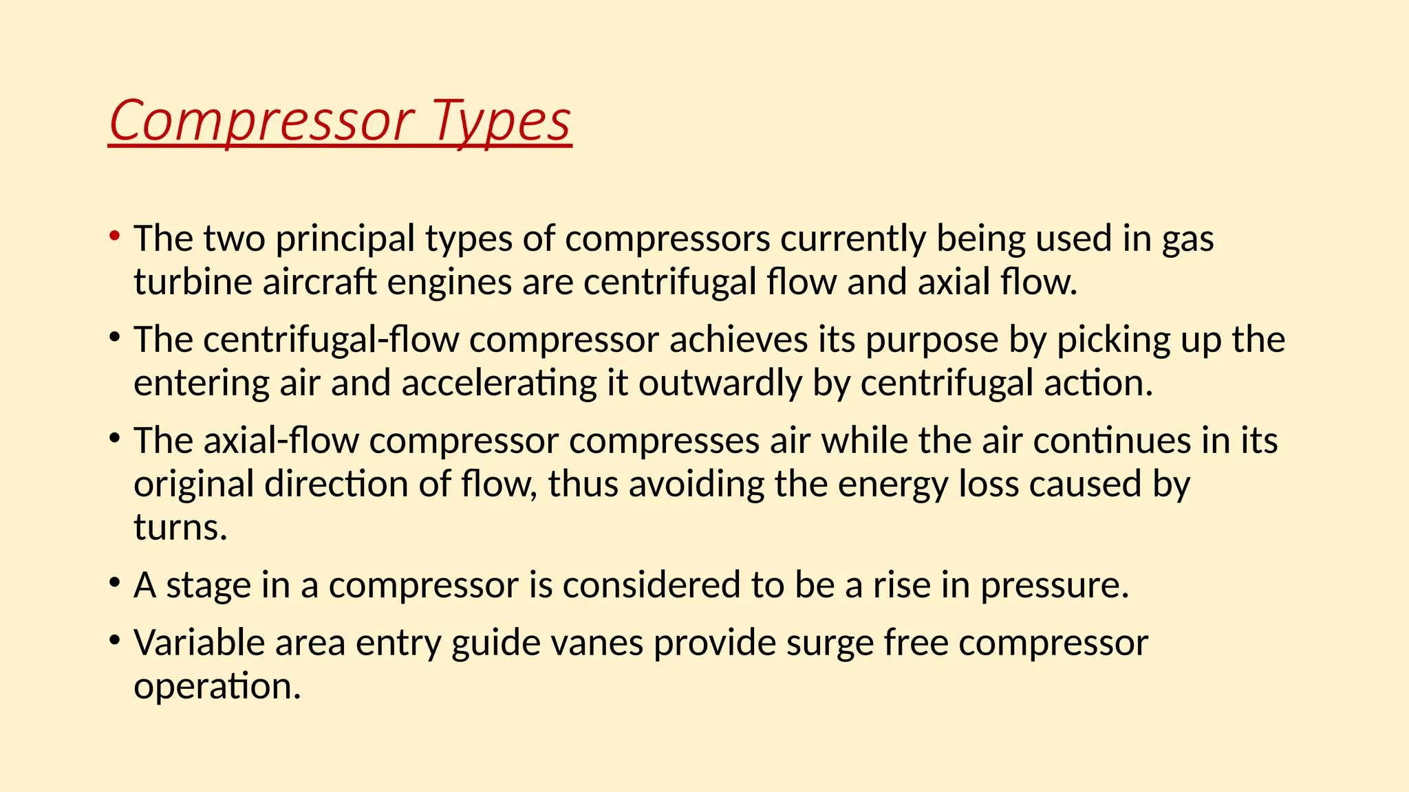 Compressor Types
• The two principal types of compressors currently being used in gas
turbine aircraft engines are centrifugal ﬂow and axial ﬂow.
• The centrifugal-ﬂow compressor achieves its purpose by picking up the
entering air and accelerating it outwardly by centrifugal action.
• The axial-ﬂow compressor compresses air while the air continues in its
original direction of ﬂow, thus avoiding the energy loss caused by
turns.
• A stage in a compressor is considered to be a rise in pressure.
• Variable area entry guide vanes provide surge free compressor
operation.
 