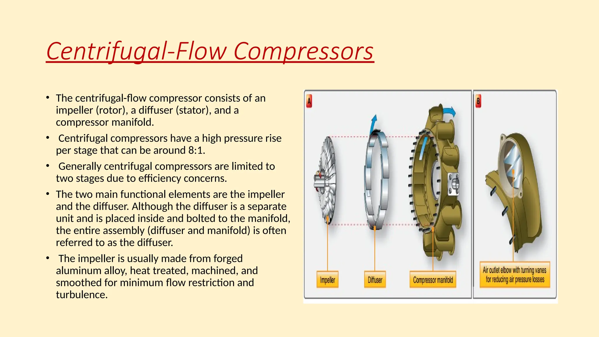 Centrifugal-Flow Compressors
• The centrifugal-ﬂow compressor consists of an
impeller (rotor), a diffuser (stator), and a
compressor manifold.
• Centrifugal compressors have a high pressure rise
per stage that can be around 8:1.
• Generally centrifugal compressors are limited to
two stages due to efficiency concerns.
• The two main functional elements are the impeller
and the diffuser. Although the diffuser is a separate
unit and is placed inside and bolted to the manifold,
the entire assembly (diffuser and manifold) is often
referred to as the diffuser.
• The impeller is usually made from forged
aluminum alloy, heat treated, machined, and
smoothed for minimum ﬂow restriction and
turbulence.
 