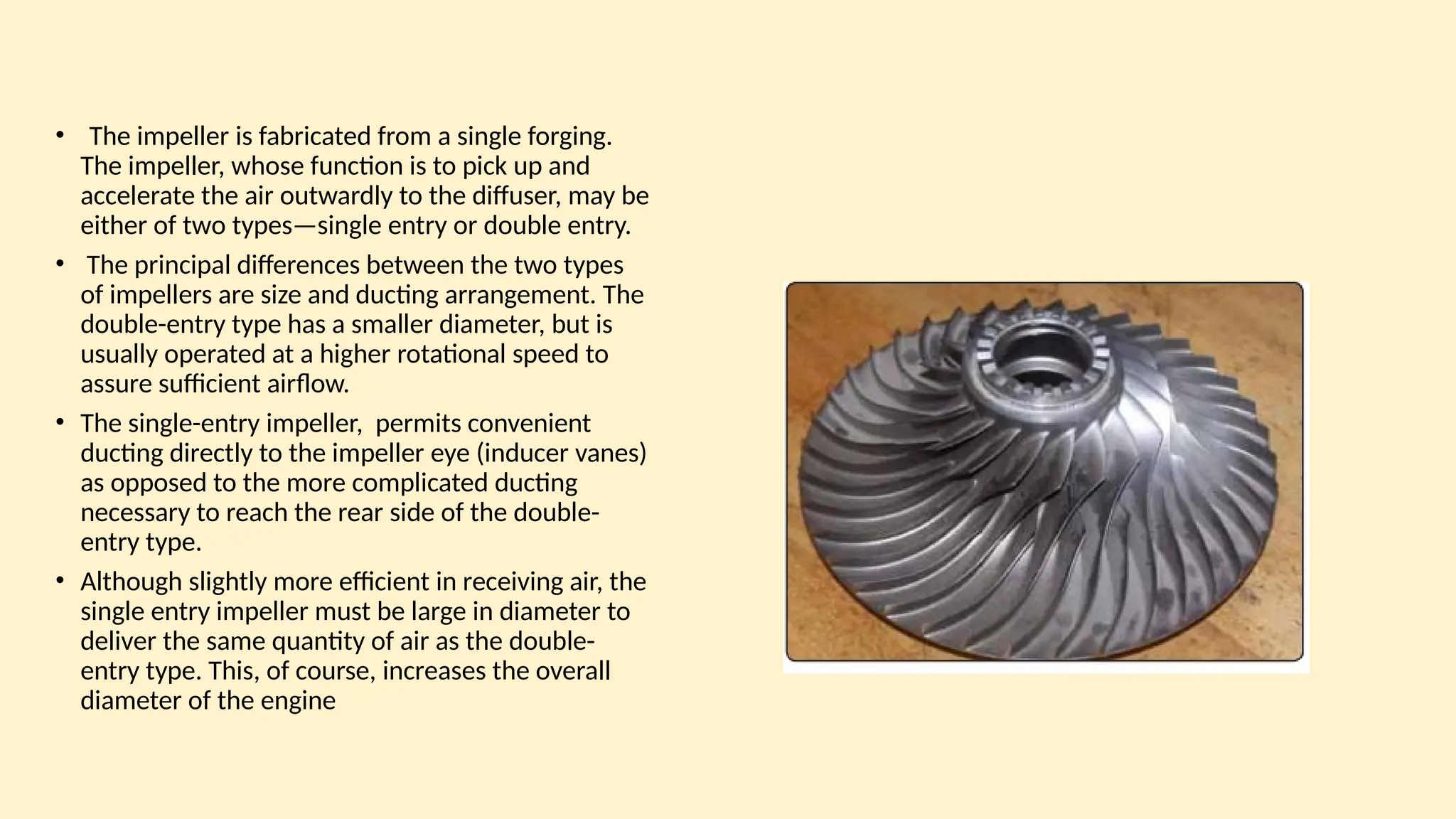 • The impeller is fabricated from a single forging.
The impeller, whose function is to pick up and
accelerate the air outwardly to the diffuser, may be
either of two types—single entry or double entry.
• The principal differences between the two types
of impellers are size and ducting arrangement. The
double-entry type has a smaller diameter, but is
usually operated at a higher rotational speed to
assure sufficient airﬂow.
• The single-entry impeller, permits convenient
ducting directly to the impeller eye (inducer vanes)
as opposed to the more complicated ducting
necessary to reach the rear side of the double-
entry type.
• Although slightly more efficient in receiving air, the
single entry impeller must be large in diameter to
deliver the same quantity of air as the double-
entry type. This, of course, increases the overall
diameter of the engine
 