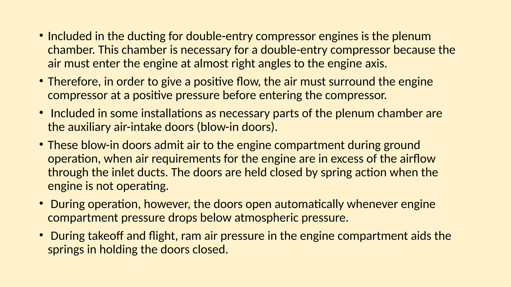 • Included in the ducting for double-entry compressor engines is the plenum
chamber. This chamber is necessary for a double-entry compressor because the
air must enter the engine at almost right angles to the engine axis.
• Therefore, in order to give a positive ﬂow, the air must surround the engine
compressor at a positive pressure before entering the compressor.
• Included in some installations as necessary parts of the plenum chamber are
the auxiliary air-intake doors (blow-in doors).
• These blow-in doors admit air to the engine compartment during ground
operation, when air requirements for the engine are in excess of the airﬂow
through the inlet ducts. The doors are held closed by spring action when the
engine is not operating.
• During operation, however, the doors open automatically whenever engine
compartment pressure drops below atmospheric pressure.
• During takeoff and ﬂight, ram air pressure in the engine compartment aids the
springs in holding the doors closed.
 