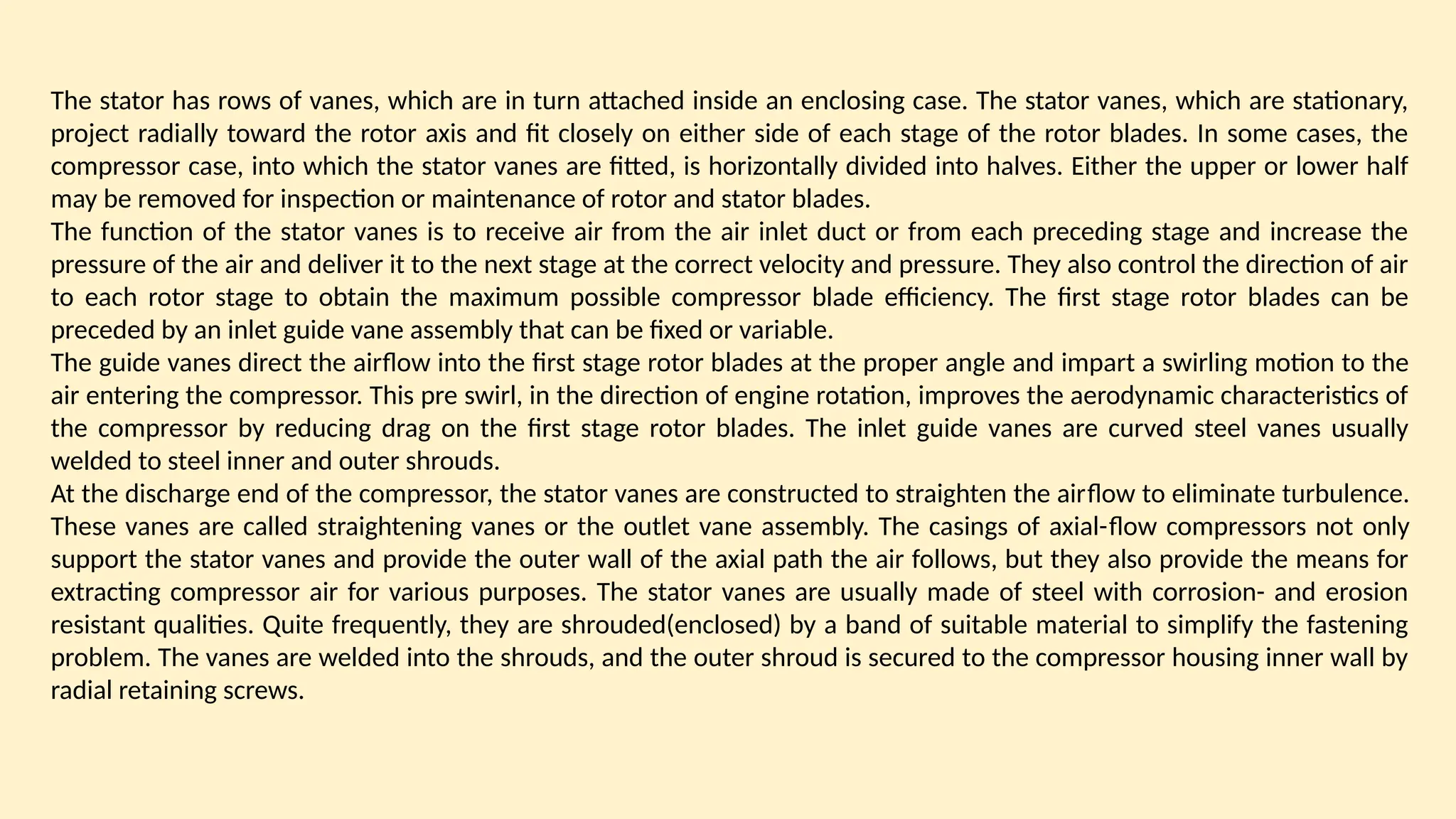 The stator has rows of vanes, which are in turn attached inside an enclosing case. The stator vanes, which are stationary,
project radially toward the rotor axis and fit closely on either side of each stage of the rotor blades. In some cases, the
compressor case, into which the stator vanes are fitted, is horizontally divided into halves. Either the upper or lower half
may be removed for inspection or maintenance of rotor and stator blades.
The function of the stator vanes is to receive air from the air inlet duct or from each preceding stage and increase the
pressure of the air and deliver it to the next stage at the correct velocity and pressure. They also control the direction of air
to each rotor stage to obtain the maximum possible compressor blade efficiency. The first stage rotor blades can be
preceded by an inlet guide vane assembly that can be fixed or variable.
The guide vanes direct the airﬂow into the first stage rotor blades at the proper angle and impart a swirling motion to the
air entering the compressor. This pre swirl, in the direction of engine rotation, improves the aerodynamic characteristics of
the compressor by reducing drag on the first stage rotor blades. The inlet guide vanes are curved steel vanes usually
welded to steel inner and outer shrouds.
At the discharge end of the compressor, the stator vanes are constructed to straighten the airﬂow to eliminate turbulence.
These vanes are called straightening vanes or the outlet vane assembly. The casings of axial-ﬂow compressors not only
support the stator vanes and provide the outer wall of the axial path the air follows, but they also provide the means for
extracting compressor air for various purposes. The stator vanes are usually made of steel with corrosion- and erosion
resistant qualities. Quite frequently, they are shrouded(enclosed) by a band of suitable material to simplify the fastening
problem. The vanes are welded into the shrouds, and the outer shroud is secured to the compressor housing inner wall by
radial retaining screws.
 