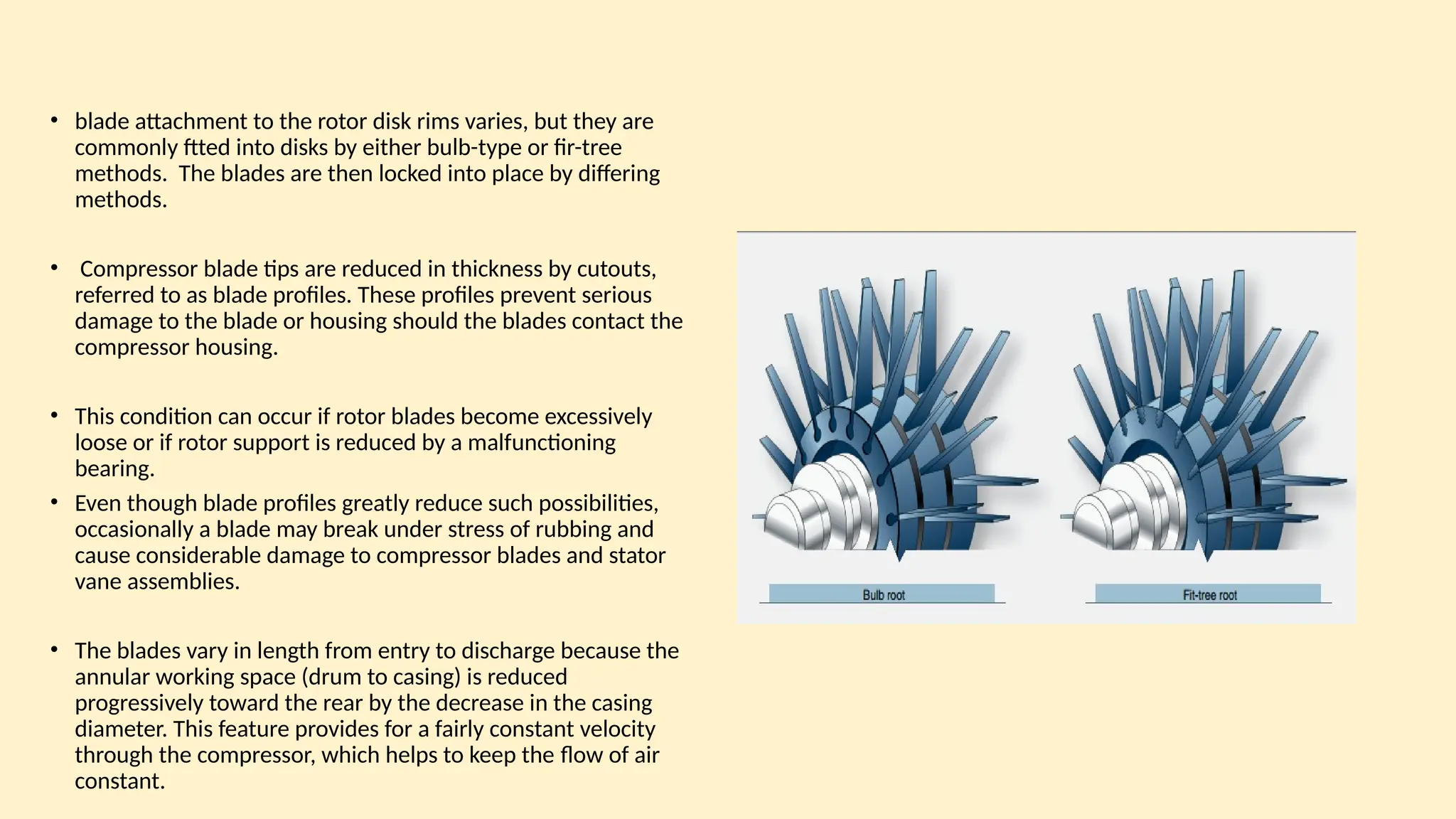 • blade attachment to the rotor disk rims varies, but they are
commonly ftted into disks by either bulb-type or fir-tree
methods. The blades are then locked into place by differing
methods.
• Compressor blade tips are reduced in thickness by cutouts,
referred to as blade profiles. These profiles prevent serious
damage to the blade or housing should the blades contact the
compressor housing.
• This condition can occur if rotor blades become excessively
loose or if rotor support is reduced by a malfunctioning
bearing.
• Even though blade profiles greatly reduce such possibilities,
occasionally a blade may break under stress of rubbing and
cause considerable damage to compressor blades and stator
vane assemblies.
• The blades vary in length from entry to discharge because the
annular working space (drum to casing) is reduced
progressively toward the rear by the decrease in the casing
diameter. This feature provides for a fairly constant velocity
through the compressor, which helps to keep the ﬂow of air
constant.
 
