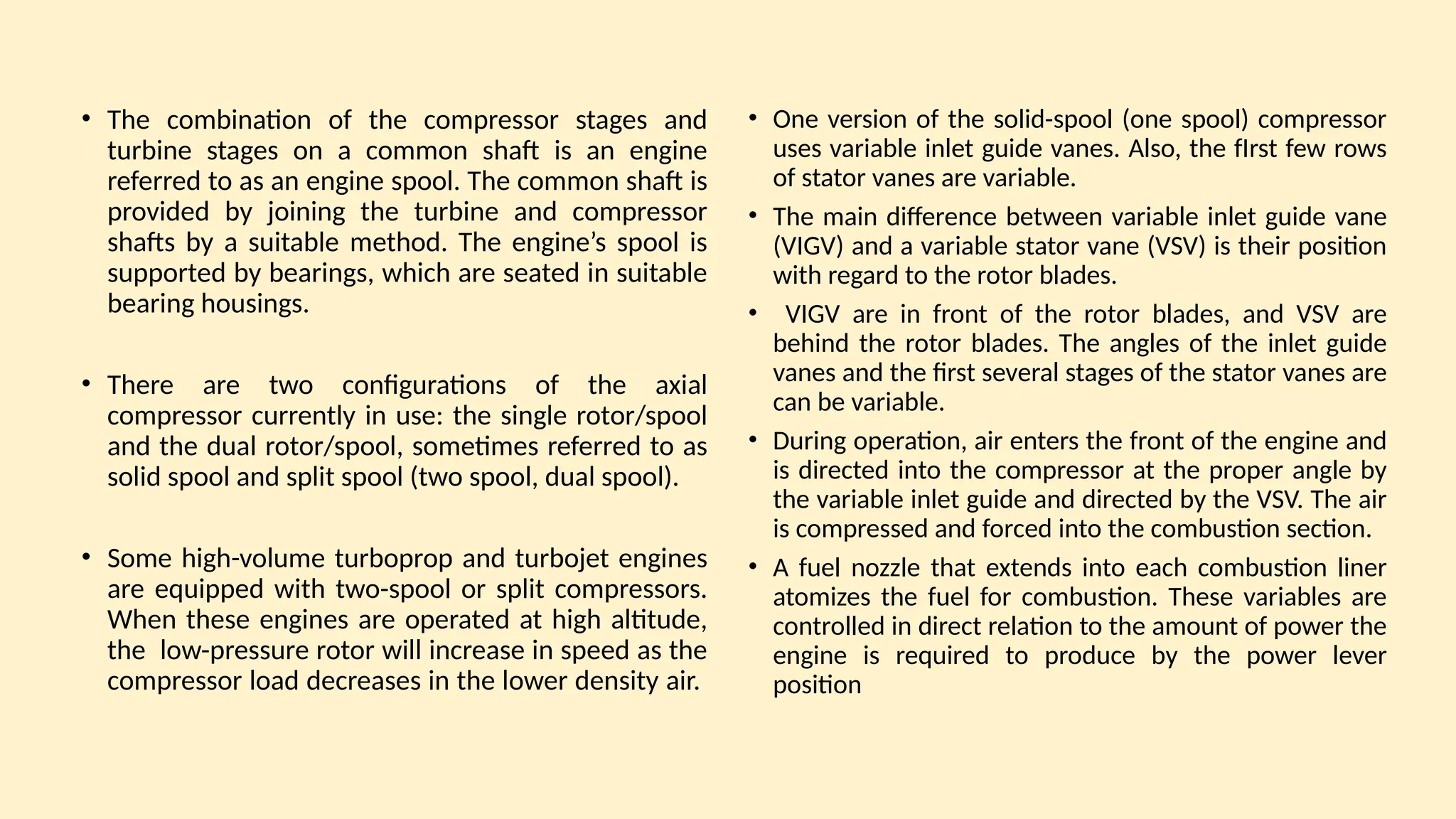 • The combination of the compressor stages and
turbine stages on a common shaft is an engine
referred to as an engine spool. The common shaft is
provided by joining the turbine and compressor
shafts by a suitable method. The engine’s spool is
supported by bearings, which are seated in suitable
bearing housings.
• There are two configurations of the axial
compressor currently in use: the single rotor/spool
and the dual rotor/spool, sometimes referred to as
solid spool and split spool (two spool, dual spool).
• Some high-volume turboprop and turbojet engines
are equipped with two-spool or split compressors.
When these engines are operated at high altitude,
the low-pressure rotor will increase in speed as the
compressor load decreases in the lower density air.
• One version of the solid-spool (one spool) compressor
uses variable inlet guide vanes. Also, the fIrst few rows
of stator vanes are variable.
• The main difference between variable inlet guide vane
(VIGV) and a variable stator vane (VSV) is their position
with regard to the rotor blades.
• VIGV are in front of the rotor blades, and VSV are
behind the rotor blades. The angles of the inlet guide
vanes and the first several stages of the stator vanes are
can be variable.
• During operation, air enters the front of the engine and
is directed into the compressor at the proper angle by
the variable inlet guide and directed by the VSV. The air
is compressed and forced into the combustion section.
• A fuel nozzle that extends into each combustion liner
atomizes the fuel for combustion. These variables are
controlled in direct relation to the amount of power the
engine is required to produce by the power lever
position
 