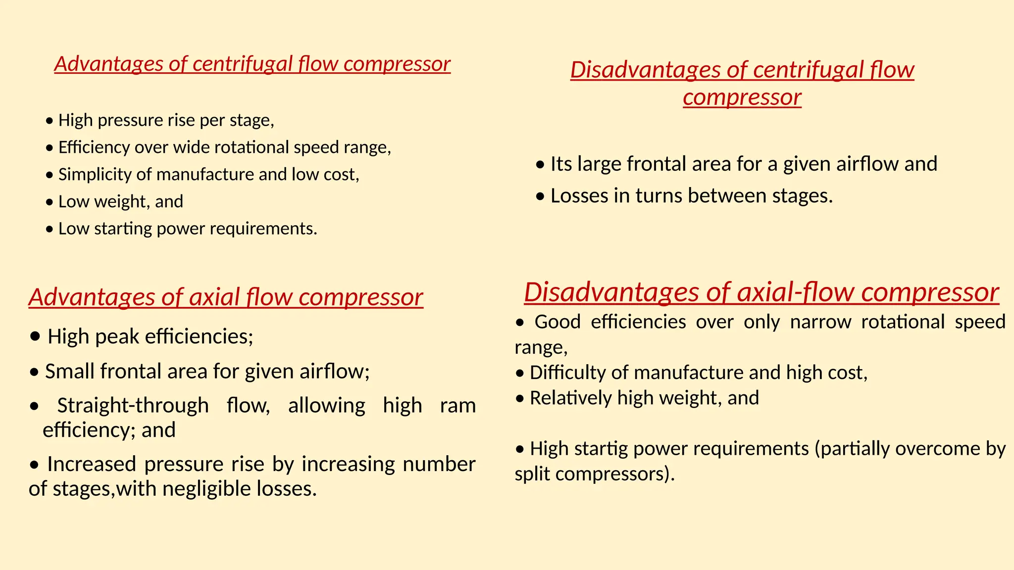 Advantages of centrifugal flow compressor
• High pressure rise per stage,
• Efficiency over wide rotational speed range,
• Simplicity of manufacture and low cost,
• Low weight, and
• Low starting power requirements.
Disadvantages of centrifugal flow
compressor
• Its large frontal area for a given airﬂow and
• Losses in turns between stages.
Advantages of axial flow compressor
• High peak efficiencies;
• Small frontal area for given airﬂow;
• Straight-through ﬂow, allowing high ram
efficiency; and
• Increased pressure rise by increasing number
of stages,with negligible losses.
Disadvantages of axial-ﬂow compressor
• Good efficiencies over only narrow rotational speed
range,
• Difficulty of manufacture and high cost,
• Relatively high weight, and
• High startig power requirements (partially overcome by
split compressors).
 