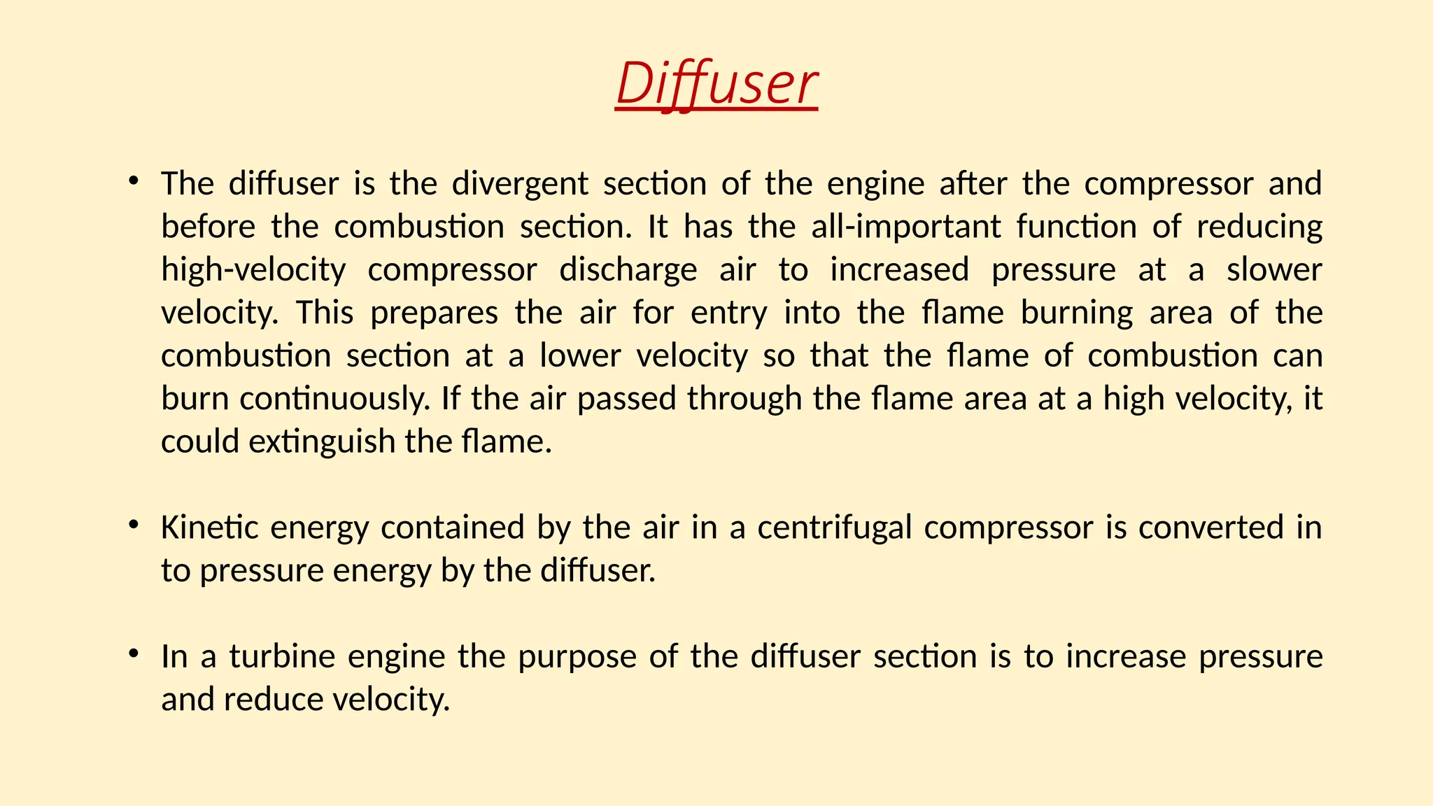Diffuser
• The diffuser is the divergent section of the engine after the compressor and
before the combustion section. It has the all-important function of reducing
high-velocity compressor discharge air to increased pressure at a slower
velocity. This prepares the air for entry into the ﬂame burning area of the
combustion section at a lower velocity so that the ﬂame of combustion can
burn continuously. If the air passed through the ﬂame area at a high velocity, it
could extinguish the ﬂame.
• Kinetic energy contained by the air in a centrifugal compressor is converted in
to pressure energy by the diffuser.
• In a turbine engine the purpose of the diffuser section is to increase pressure
and reduce velocity.
 