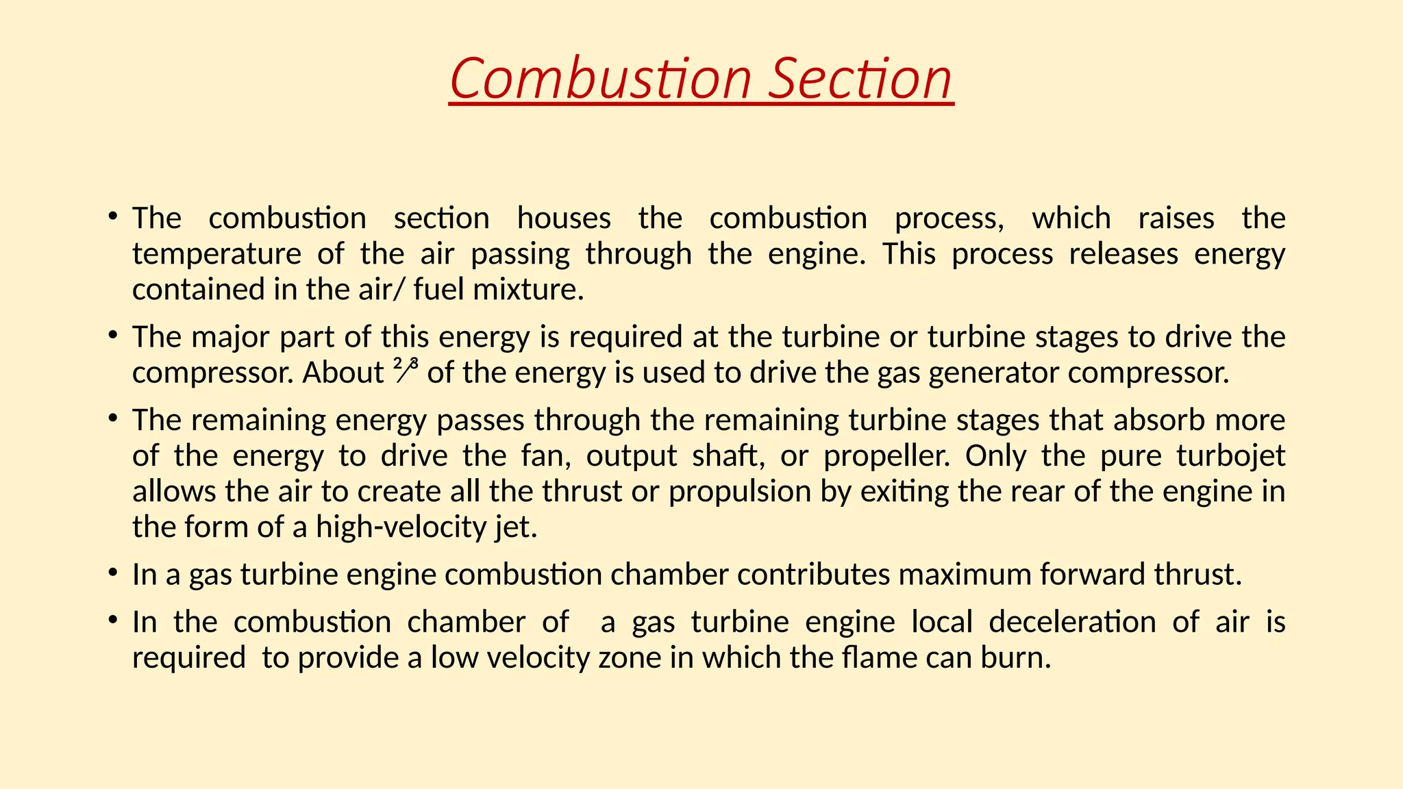 Combustion Section
• The combustion section houses the combustion process, which raises the
temperature of the air passing through the engine. This process releases energy
contained in the air/ fuel mixture.
• The major part of this energy is required at the turbine or turbine stages to drive the
compressor. About ²⁄³ of the energy is used to drive the gas generator compressor.
• The remaining energy passes through the remaining turbine stages that absorb more
of the energy to drive the fan, output shaft, or propeller. Only the pure turbojet
allows the air to create all the thrust or propulsion by exiting the rear of the engine in
the form of a high-velocity jet.
• In a gas turbine engine combustion chamber contributes maximum forward thrust.
• In the combustion chamber of a gas turbine engine local deceleration of air is
required to provide a low velocity zone in which the flame can burn.
 