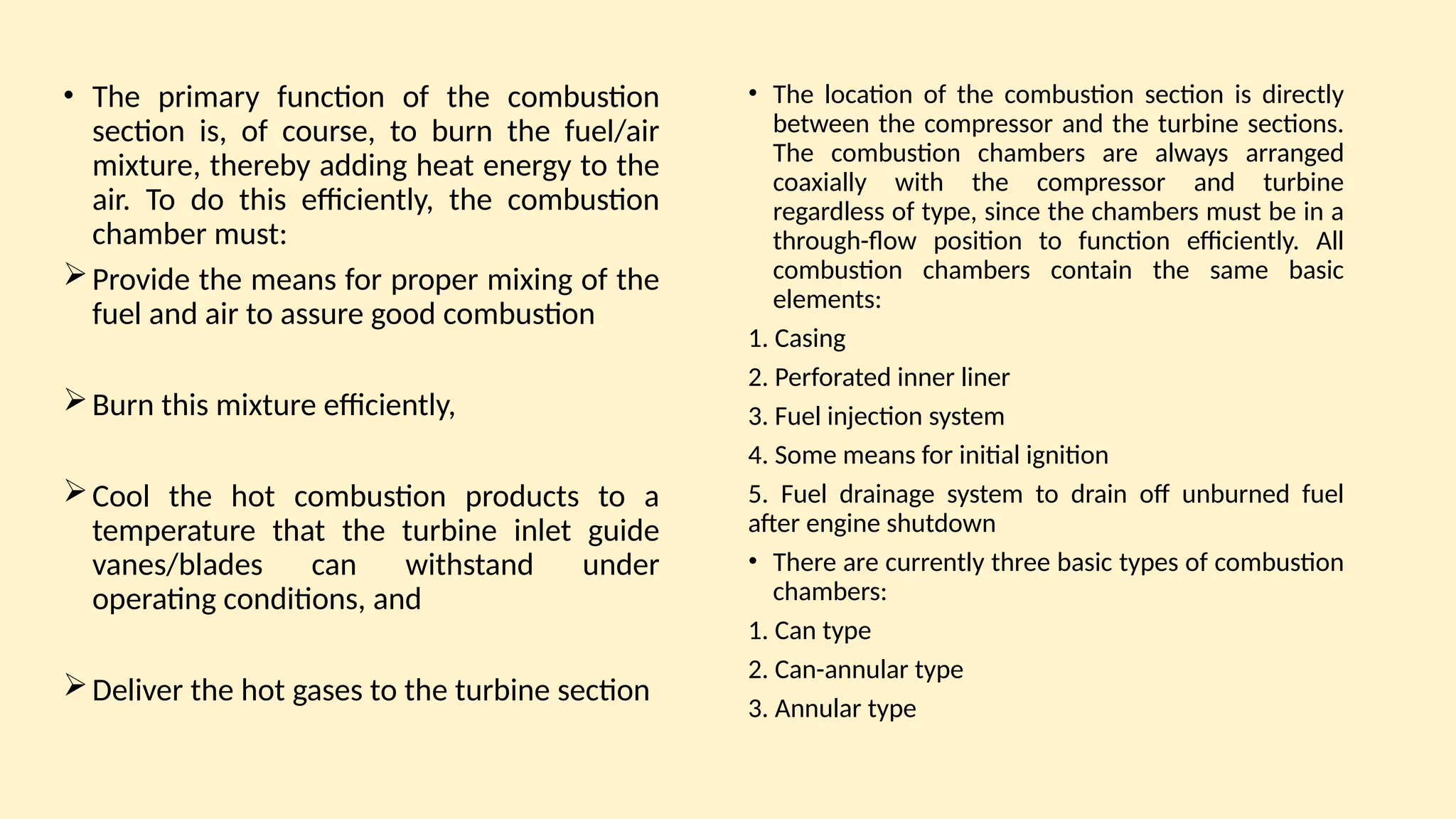• The primary function of the combustion
section is, of course, to burn the fuel/air
mixture, thereby adding heat energy to the
air. To do this efficiently, the combustion
chamber must:
Provide the means for proper mixing of the
fuel and air to assure good combustion
Burn this mixture efficiently,
Cool the hot combustion products to a
temperature that the turbine inlet guide
vanes/blades can withstand under
operating conditions, and
Deliver the hot gases to the turbine section
• The location of the combustion section is directly
between the compressor and the turbine sections.
The combustion chambers are always arranged
coaxially with the compressor and turbine
regardless of type, since the chambers must be in a
through-ﬂow position to function efficiently. All
combustion chambers contain the same basic
elements:
1. Casing
2. Perforated inner liner
3. Fuel injection system
4. Some means for initial ignition
5. Fuel drainage system to drain off unburned fuel
after engine shutdown
• There are currently three basic types of combustion
chambers:
1. Can type
2. Can-annular type
3. Annular type
 