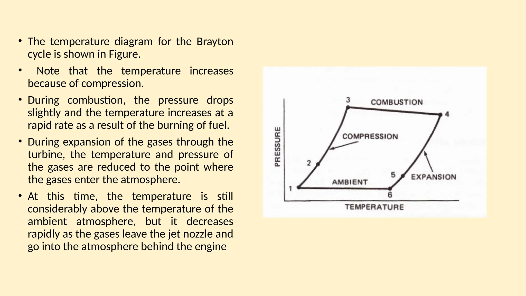 • The temperature diagram for the Brayton
cycle is shown in Figure.
• Note that the temperature increases
because of compression.
• During combustion, the pressure drops
slightly and the temperature increases at a
rapid rate as a result of the burning of fuel.
• During expansion of the gases through the
turbine, the temperature and pressure of
the gases are reduced to the point where
the gases enter the atmosphere.
• At this time, the temperature is still
considerably above the temperature of the
ambient atmosphere, but it decreases
rapidly as the gases leave the jet nozzle and
go into the atmosphere behind the engine
 