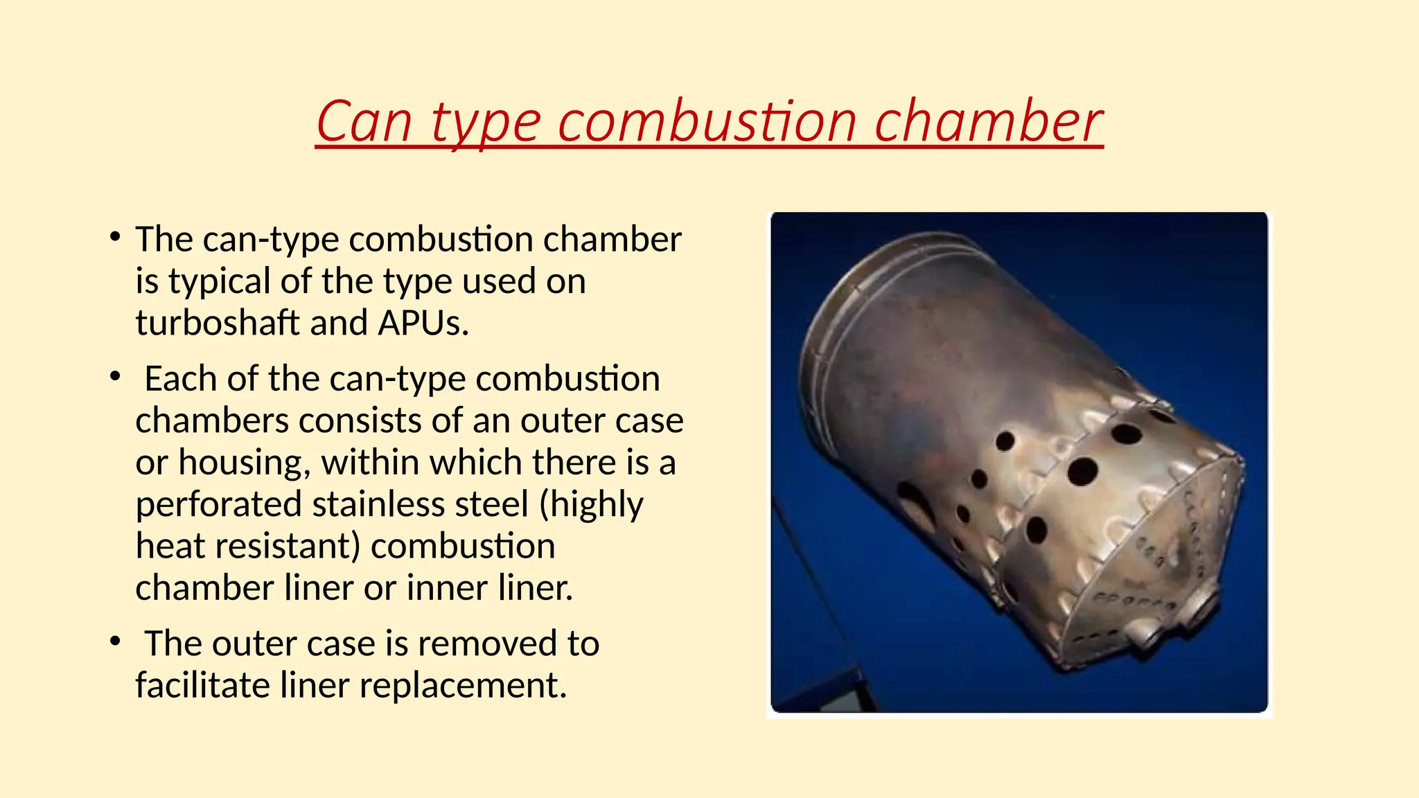 Can type combustion chamber
• The can-type combustion chamber
is typical of the type used on
turboshaft and APUs.
• Each of the can-type combustion
chambers consists of an outer case
or housing, within which there is a
perforated stainless steel (highly
heat resistant) combustion
chamber liner or inner liner.
• The outer case is removed to
facilitate liner replacement.
 