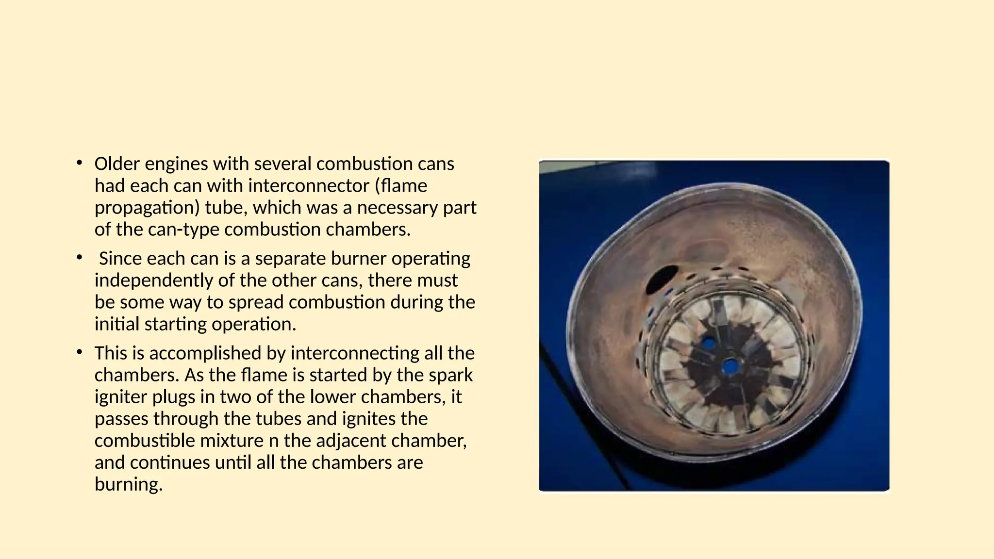• Older engines with several combustion cans
had each can with interconnector (ﬂame
propagation) tube, which was a necessary part
of the can-type combustion chambers.
• Since each can is a separate burner operating
independently of the other cans, there must
be some way to spread combustion during the
initial starting operation.
• This is accomplished by interconnecting all the
chambers. As the ﬂame is started by the spark
igniter plugs in two of the lower chambers, it
passes through the tubes and ignites the
combustible mixture n the adjacent chamber,
and continues until all the chambers are
burning.
 