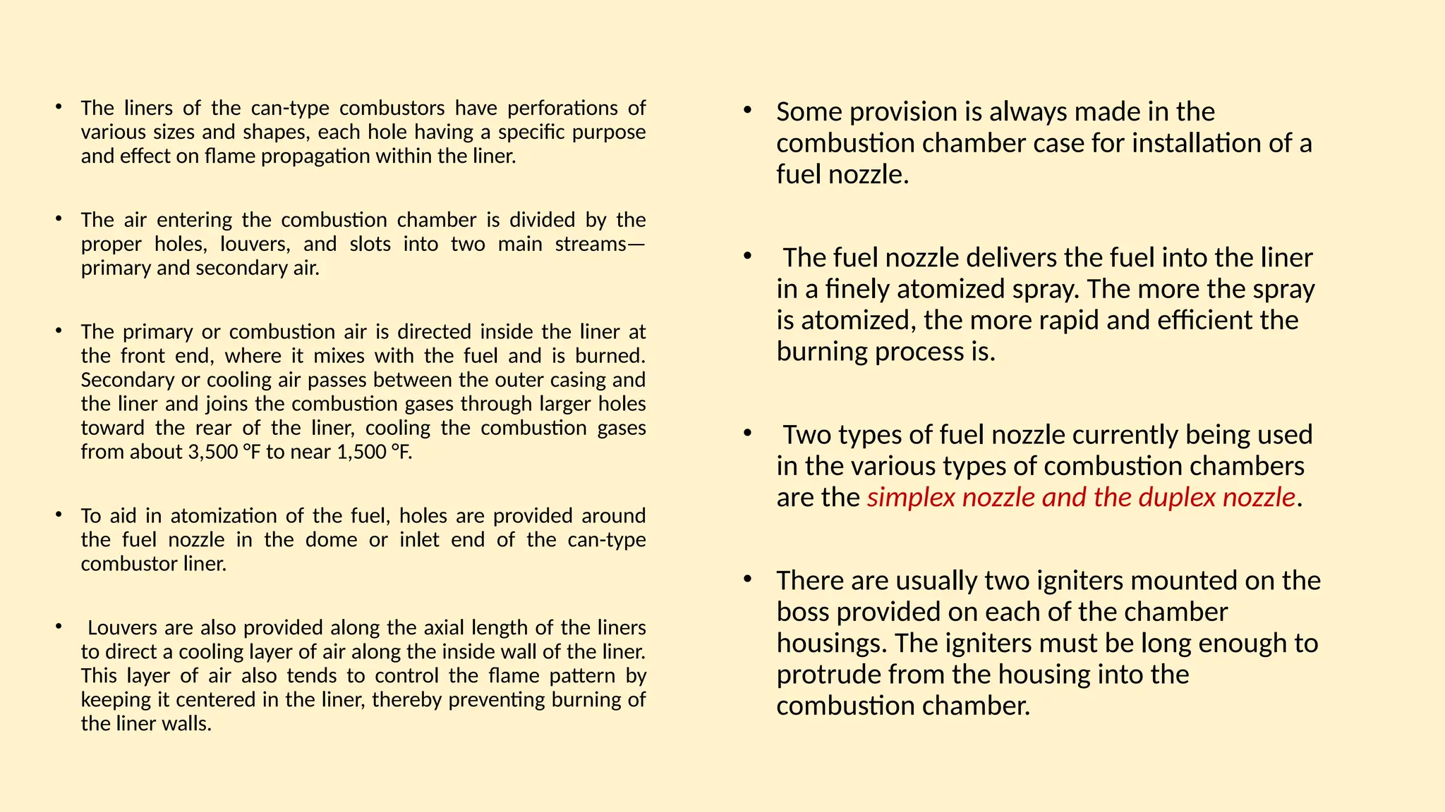 • The liners of the can-type combustors have perforations of
various sizes and shapes, each hole having a specific purpose
and effect on ﬂame propagation within the liner.
• The air entering the combustion chamber is divided by the
proper holes, louvers, and slots into two main streams—
primary and secondary air.
• The primary or combustion air is directed inside the liner at
the front end, where it mixes with the fuel and is burned.
Secondary or cooling air passes between the outer casing and
the liner and joins the combustion gases through larger holes
toward the rear of the liner, cooling the combustion gases
from about 3,500 °F to near 1,500 °F.
• To aid in atomization of the fuel, holes are provided around
the fuel nozzle in the dome or inlet end of the can-type
combustor liner.
• Louvers are also provided along the axial length of the liners
to direct a cooling layer of air along the inside wall of the liner.
This layer of air also tends to control the ﬂame pattern by
keeping it centered in the liner, thereby preventing burning of
the liner walls.
• Some provision is always made in the
combustion chamber case for installation of a
fuel nozzle.
• The fuel nozzle delivers the fuel into the liner
in a finely atomized spray. The more the spray
is atomized, the more rapid and efficient the
burning process is.
• Two types of fuel nozzle currently being used
in the various types of combustion chambers
are the simplex nozzle and the duplex nozzle.
• There are usually two igniters mounted on the
boss provided on each of the chamber
housings. The igniters must be long enough to
protrude from the housing into the
combustion chamber.
 