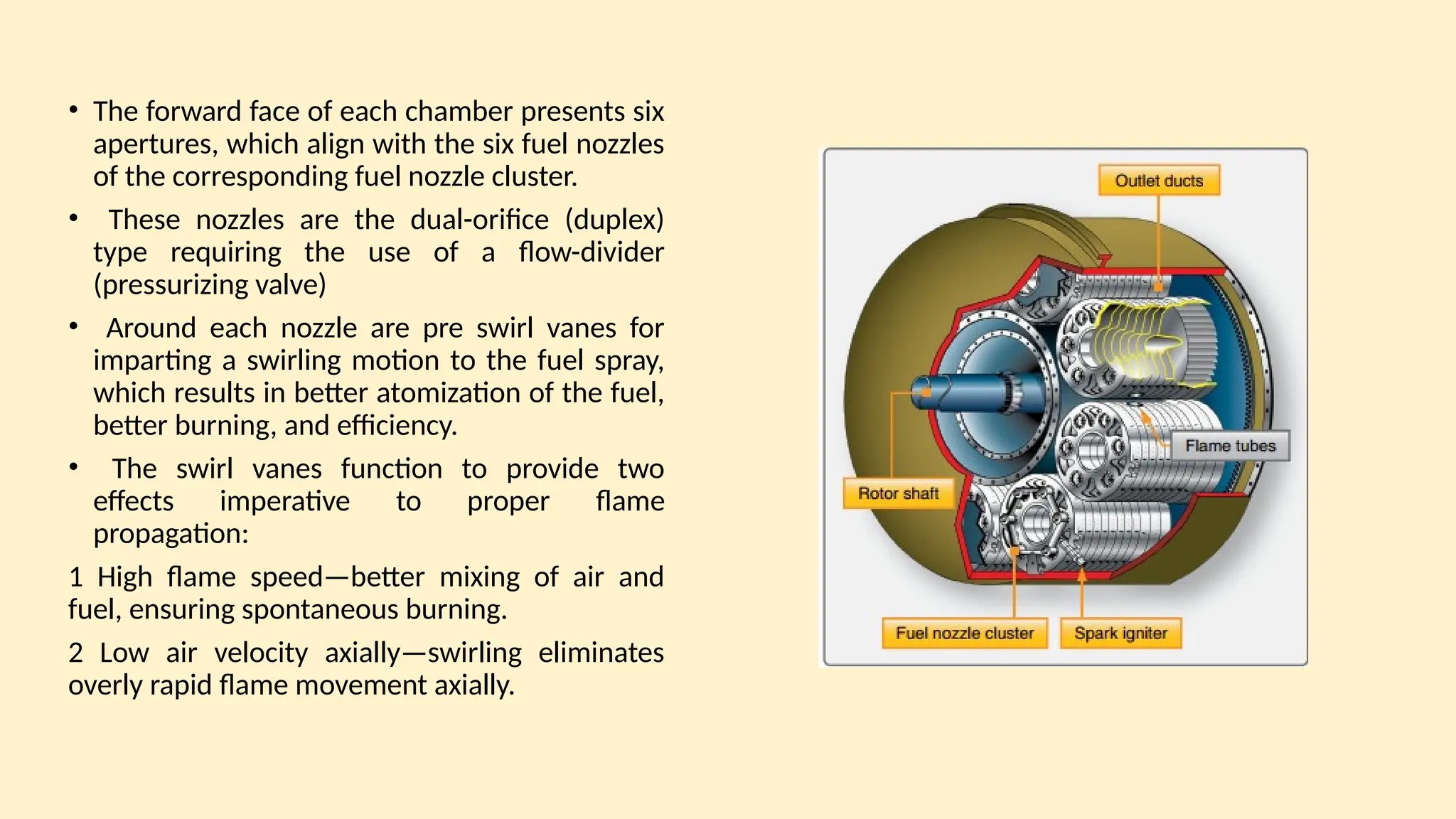• The forward face of each chamber presents six
apertures, which align with the six fuel nozzles
of the corresponding fuel nozzle cluster.
• These nozzles are the dual-orifice (duplex)
type requiring the use of a ﬂow-divider
(pressurizing valve)
• Around each nozzle are pre swirl vanes for
imparting a swirling motion to the fuel spray,
which results in better atomization of the fuel,
better burning, and efficiency.
• The swirl vanes function to provide two
effects imperative to proper ﬂame
propagation:
1 High ﬂame speed—better mixing of air and
fuel, ensuring spontaneous burning.
2 Low air velocity axially—swirling eliminates
overly rapid ﬂame movement axially.
 