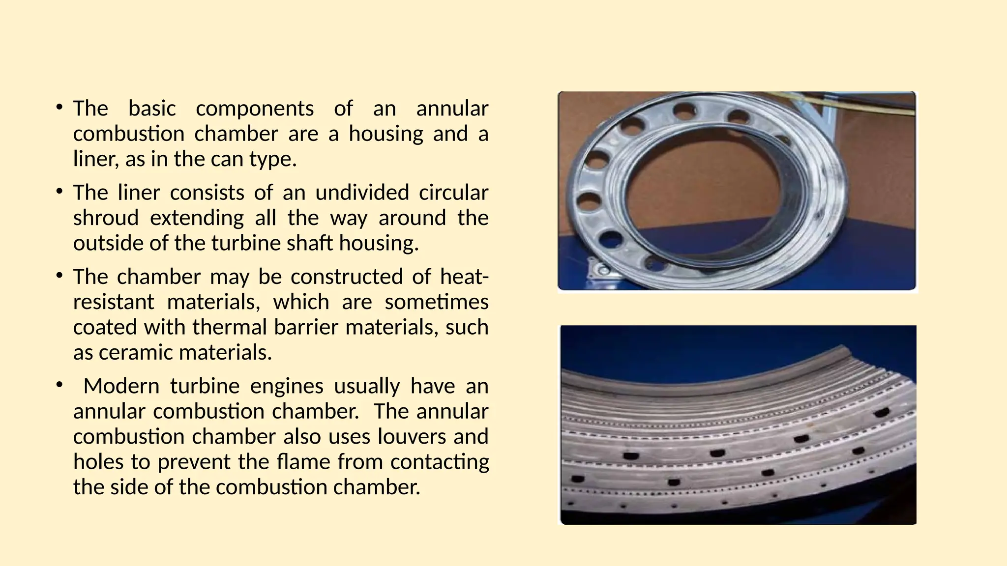 • The basic components of an annular
combustion chamber are a housing and a
liner, as in the can type.
• The liner consists of an undivided circular
shroud extending all the way around the
outside of the turbine shaft housing.
• The chamber may be constructed of heat-
resistant materials, which are sometimes
coated with thermal barrier materials, such
as ceramic materials.
• Modern turbine engines usually have an
annular combustion chamber. The annular
combustion chamber also uses louvers and
holes to prevent the ﬂame from contacting
the side of the combustion chamber.
 