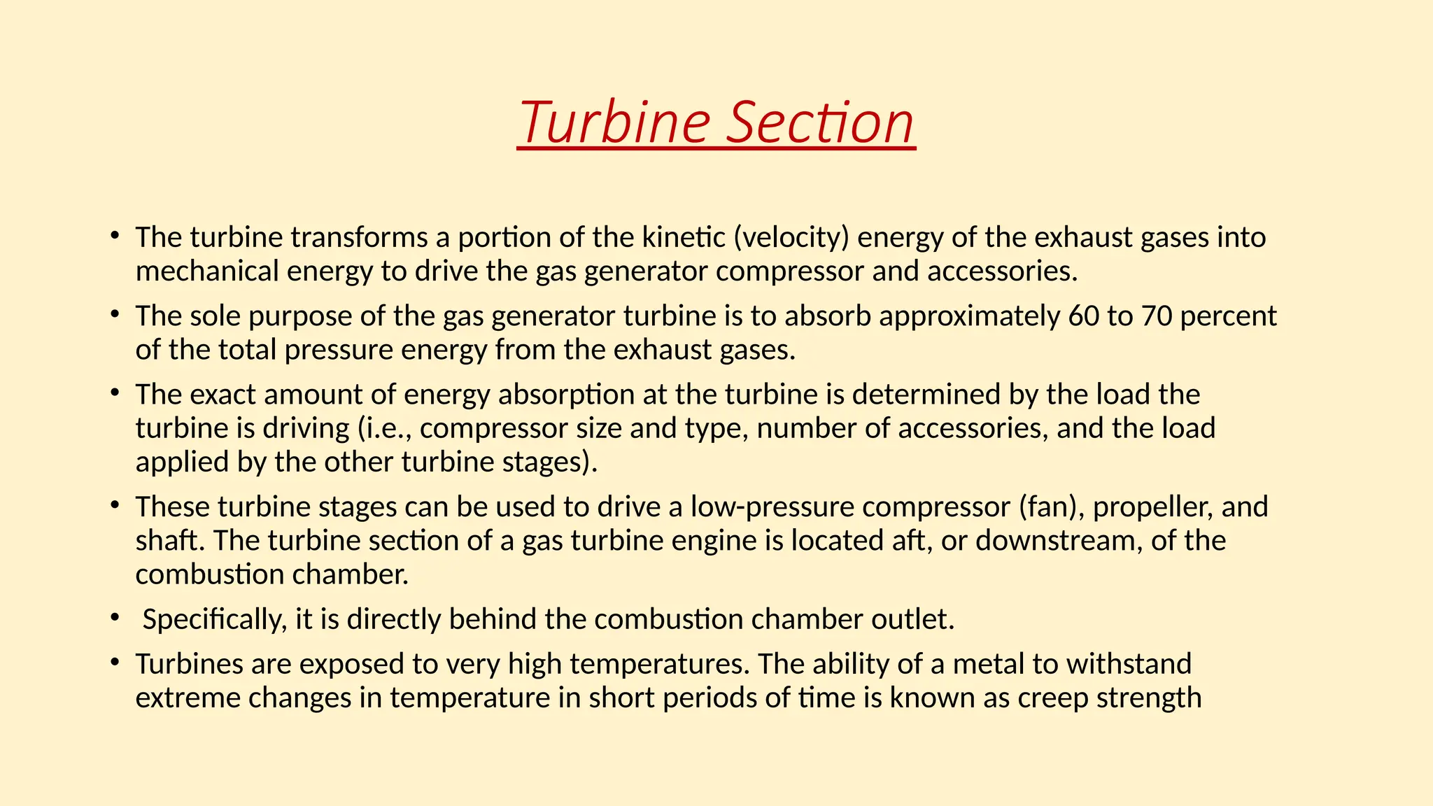 Turbine Section
• The turbine transforms a portion of the kinetic (velocity) energy of the exhaust gases into
mechanical energy to drive the gas generator compressor and accessories.
• The sole purpose of the gas generator turbine is to absorb approximately 60 to 70 percent
of the total pressure energy from the exhaust gases.
• The exact amount of energy absorption at the turbine is determined by the load the
turbine is driving (i.e., compressor size and type, number of accessories, and the load
applied by the other turbine stages).
• These turbine stages can be used to drive a low-pressure compressor (fan), propeller, and
shaft. The turbine section of a gas turbine engine is located aft, or downstream, of the
combustion chamber.
• Specifically, it is directly behind the combustion chamber outlet.
• Turbines are exposed to very high temperatures. The ability of a metal to withstand
extreme changes in temperature in short periods of time is known as creep strength
 