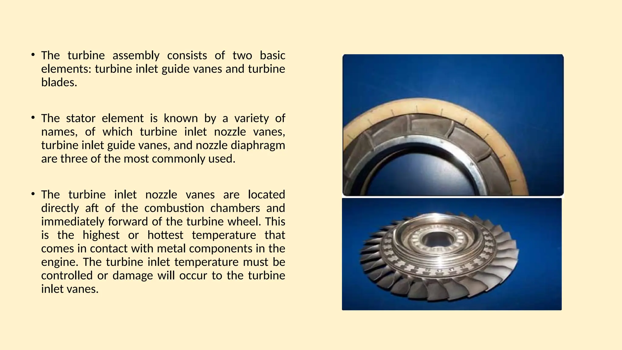 • The turbine assembly consists of two basic
elements: turbine inlet guide vanes and turbine
blades.
• The stator element is known by a variety of
names, of which turbine inlet nozzle vanes,
turbine inlet guide vanes, and nozzle diaphragm
are three of the most commonly used.
• The turbine inlet nozzle vanes are located
directly aft of the combustion chambers and
immediately forward of the turbine wheel. This
is the highest or hottest temperature that
comes in contact with metal components in the
engine. The turbine inlet temperature must be
controlled or damage will occur to the turbine
inlet vanes.
 