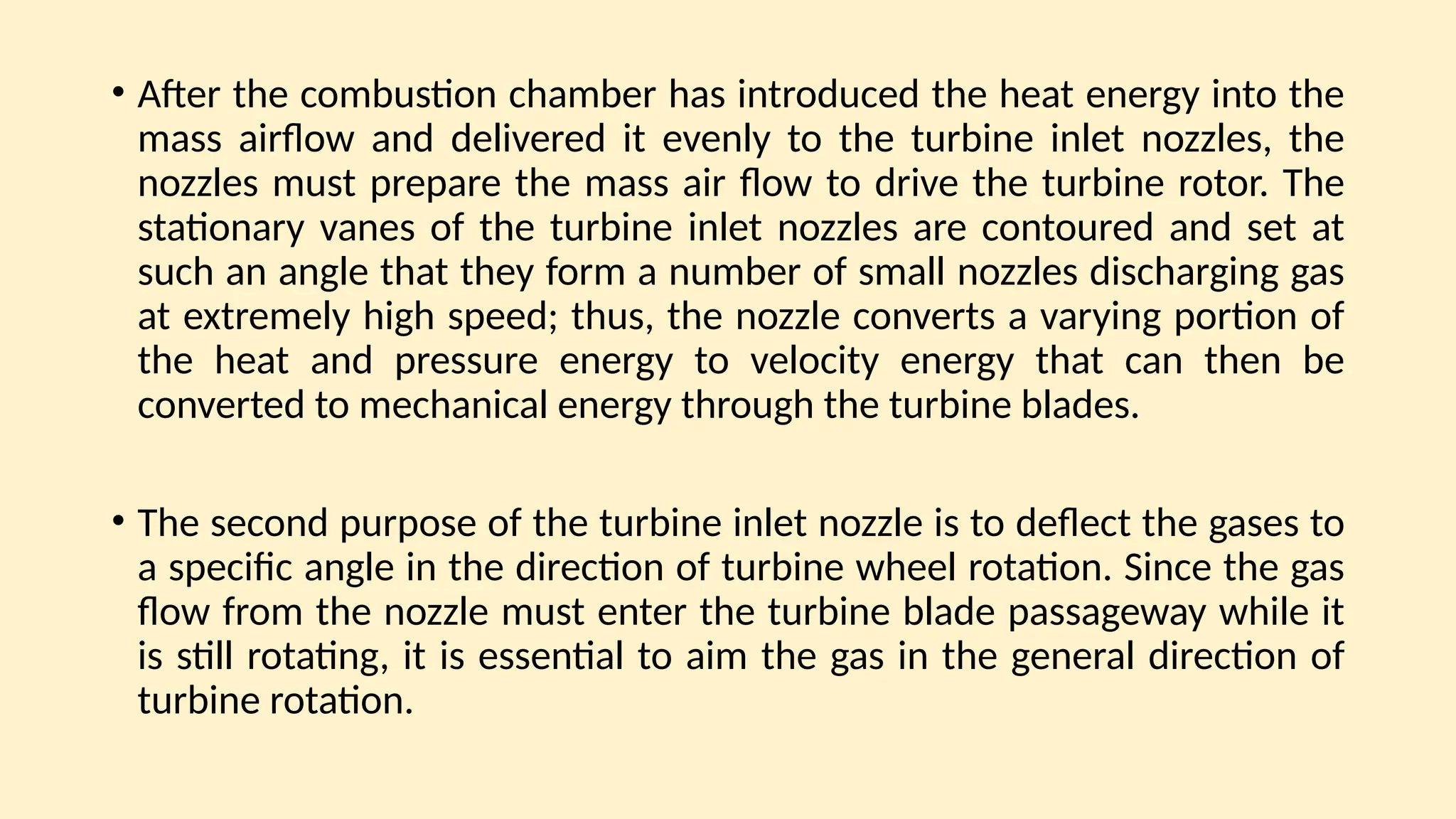 • After the combustion chamber has introduced the heat energy into the
mass airﬂow and delivered it evenly to the turbine inlet nozzles, the
nozzles must prepare the mass air ﬂow to drive the turbine rotor. The
stationary vanes of the turbine inlet nozzles are contoured and set at
such an angle that they form a number of small nozzles discharging gas
at extremely high speed; thus, the nozzle converts a varying portion of
the heat and pressure energy to velocity energy that can then be
converted to mechanical energy through the turbine blades.
• The second purpose of the turbine inlet nozzle is to deﬂect the gases to
a specific angle in the direction of turbine wheel rotation. Since the gas
ﬂow from the nozzle must enter the turbine blade passageway while it
is still rotating, it is essential to aim the gas in the general direction of
turbine rotation.
 