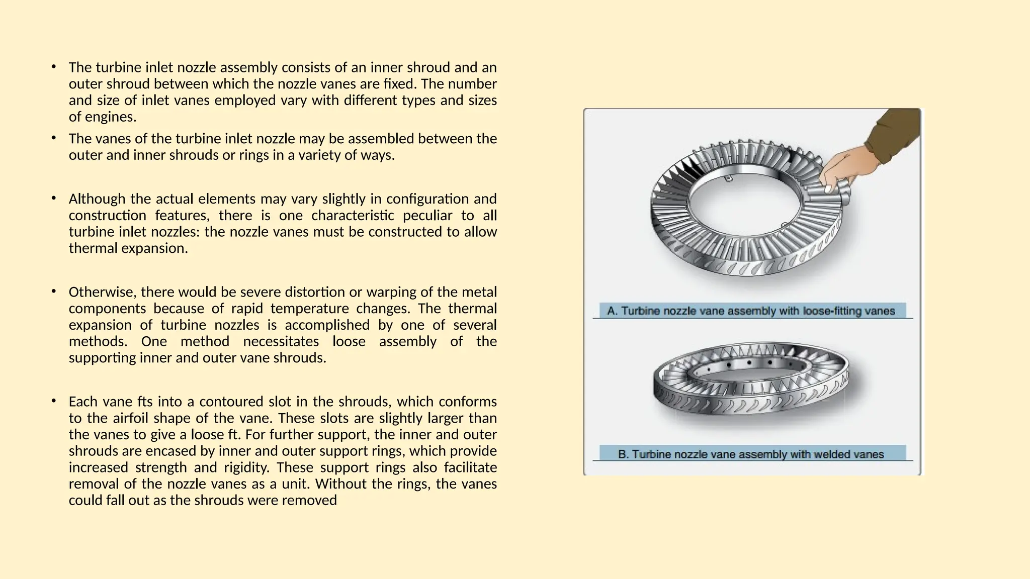 • The turbine inlet nozzle assembly consists of an inner shroud and an
outer shroud between which the nozzle vanes are fixed. The number
and size of inlet vanes employed vary with different types and sizes
of engines.
• The vanes of the turbine inlet nozzle may be assembled between the
outer and inner shrouds or rings in a variety of ways.
• Although the actual elements may vary slightly in configuration and
construction features, there is one characteristic peculiar to all
turbine inlet nozzles: the nozzle vanes must be constructed to allow
thermal expansion.
• Otherwise, there would be severe distortion or warping of the metal
components because of rapid temperature changes. The thermal
expansion of turbine nozzles is accomplished by one of several
methods. One method necessitates loose assembly of the
supporting inner and outer vane shrouds.
• Each vane fts into a contoured slot in the shrouds, which conforms
to the airfoil shape of the vane. These slots are slightly larger than
the vanes to give a loose ft. For further support, the inner and outer
shrouds are encased by inner and outer support rings, which provide
increased strength and rigidity. These support rings also facilitate
removal of the nozzle vanes as a unit. Without the rings, the vanes
could fall out as the shrouds were removed
 