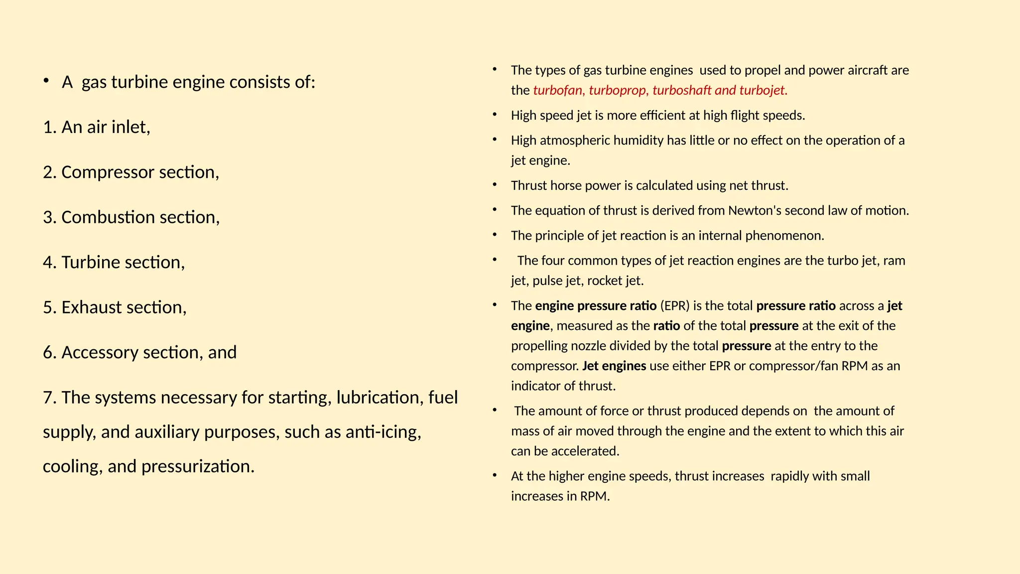 • A gas turbine engine consists of:
1. An air inlet,
2. Compressor section,
3. Combustion section,
4. Turbine section,
5. Exhaust section,
6. Accessory section, and
7. The systems necessary for starting, lubrication, fuel
supply, and auxiliary purposes, such as anti-icing,
cooling, and pressurization.
• The types of gas turbine engines used to propel and power aircraft are
the turbofan, turboprop, turboshaft and turbojet.
• High speed jet is more efficient at high flight speeds.
• High atmospheric humidity has little or no effect on the operation of a
jet engine.
• Thrust horse power is calculated using net thrust.
• The equation of thrust is derived from Newton's second law of motion.
• The principle of jet reaction is an internal phenomenon.
• The four common types of jet reaction engines are the turbo jet, ram
jet, pulse jet, rocket jet.
• The engine pressure ratio (EPR) is the total pressure ratio across a jet
engine, measured as the ratio of the total pressure at the exit of the
propelling nozzle divided by the total pressure at the entry to the
compressor. Jet engines use either EPR or compressor/fan RPM as an
indicator of thrust.
• The amount of force or thrust produced depends on the amount of
mass of air moved through the engine and the extent to which this air
can be accelerated.
• At the higher engine speeds, thrust increases rapidly with small
increases in RPM.
 
