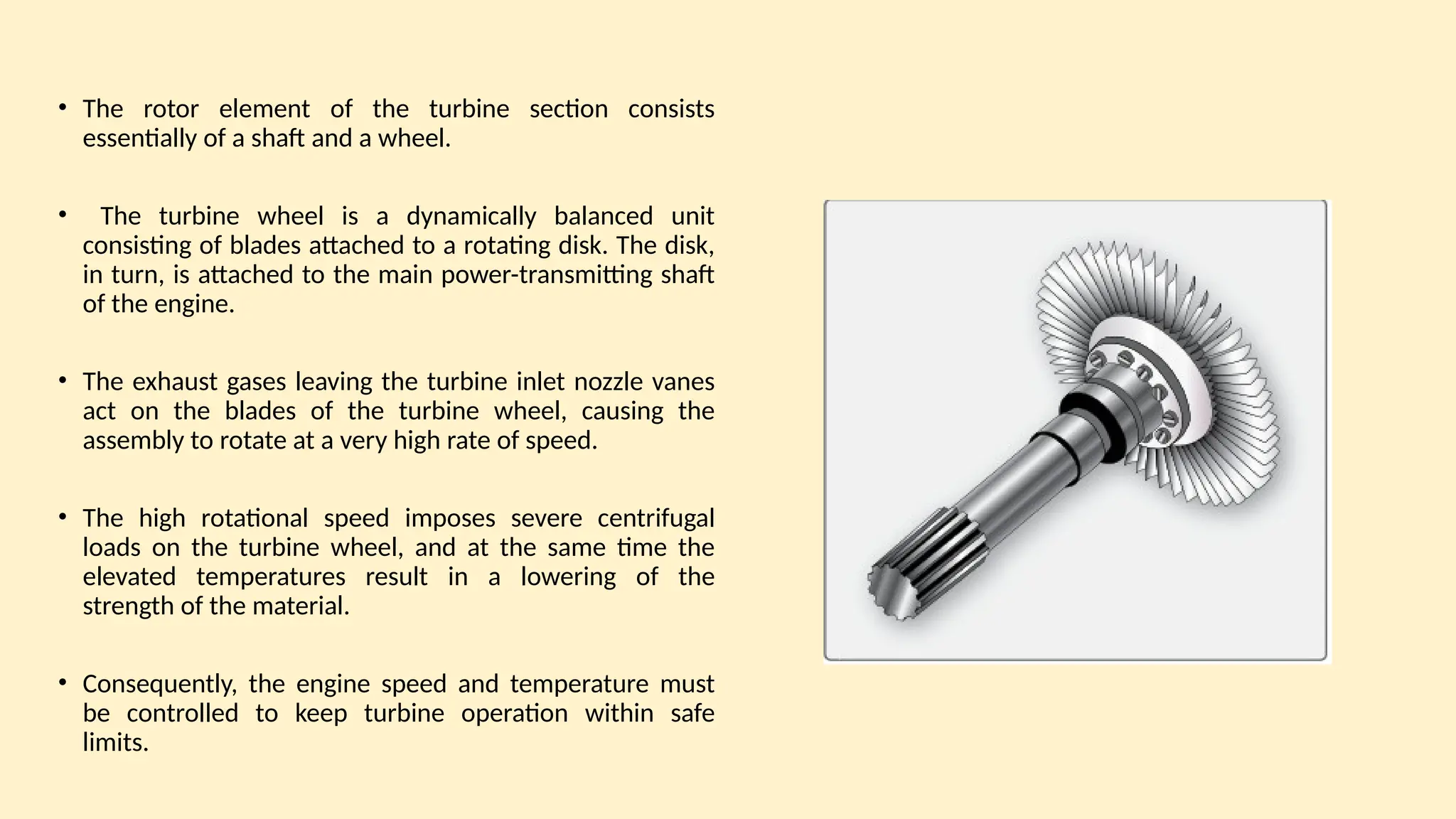 • The rotor element of the turbine section consists
essentially of a shaft and a wheel.
• The turbine wheel is a dynamically balanced unit
consisting of blades attached to a rotating disk. The disk,
in turn, is attached to the main power-transmitting shaft
of the engine.
• The exhaust gases leaving the turbine inlet nozzle vanes
act on the blades of the turbine wheel, causing the
assembly to rotate at a very high rate of speed.
• The high rotational speed imposes severe centrifugal
loads on the turbine wheel, and at the same time the
elevated temperatures result in a lowering of the
strength of the material.
• Consequently, the engine speed and temperature must
be controlled to keep turbine operation within safe
limits.
 