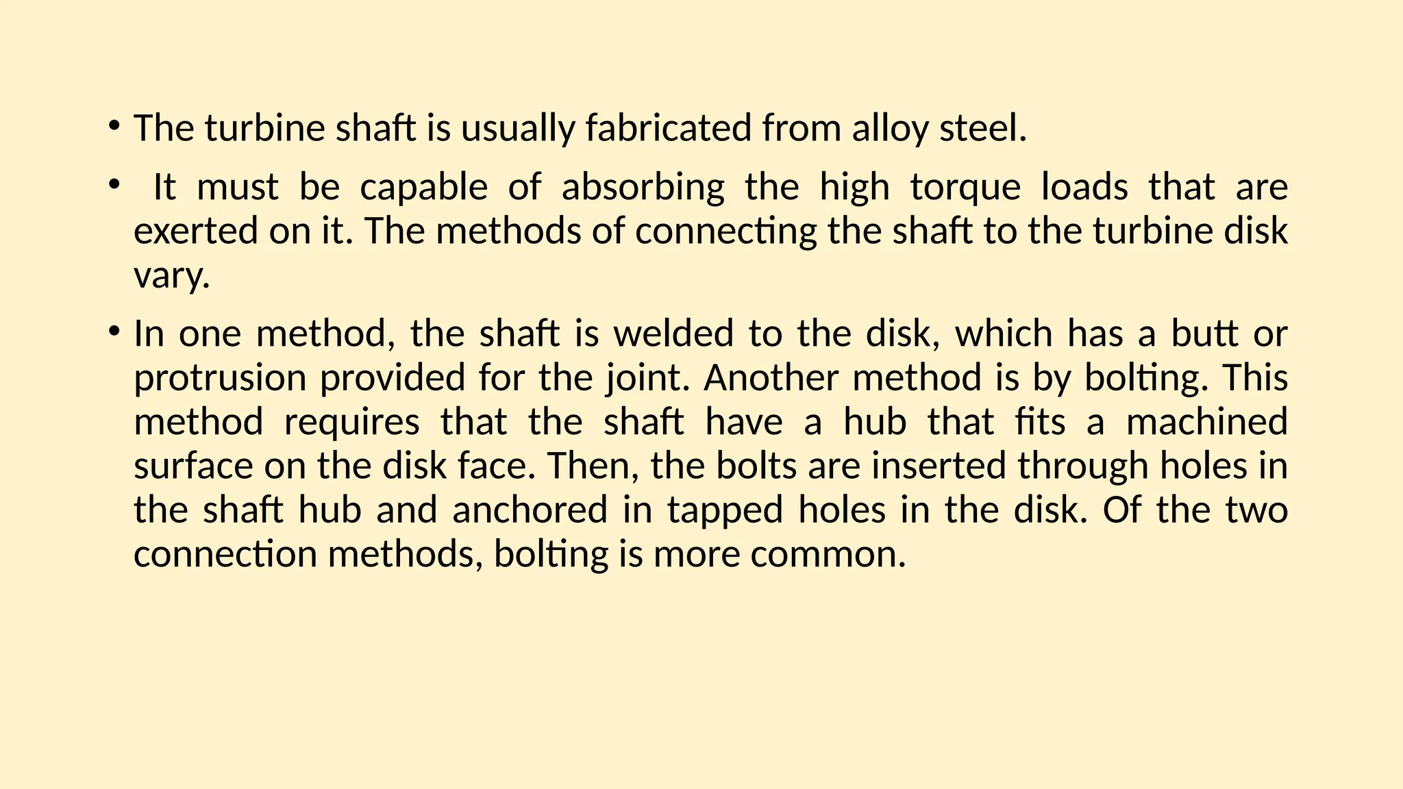 • The turbine shaft is usually fabricated from alloy steel.
• It must be capable of absorbing the high torque loads that are
exerted on it. The methods of connecting the shaft to the turbine disk
vary.
• In one method, the shaft is welded to the disk, which has a butt or
protrusion provided for the joint. Another method is by bolting. This
method requires that the shaft have a hub that fits a machined
surface on the disk face. Then, the bolts are inserted through holes in
the shaft hub and anchored in tapped holes in the disk. Of the two
connection methods, bolting is more common.
 