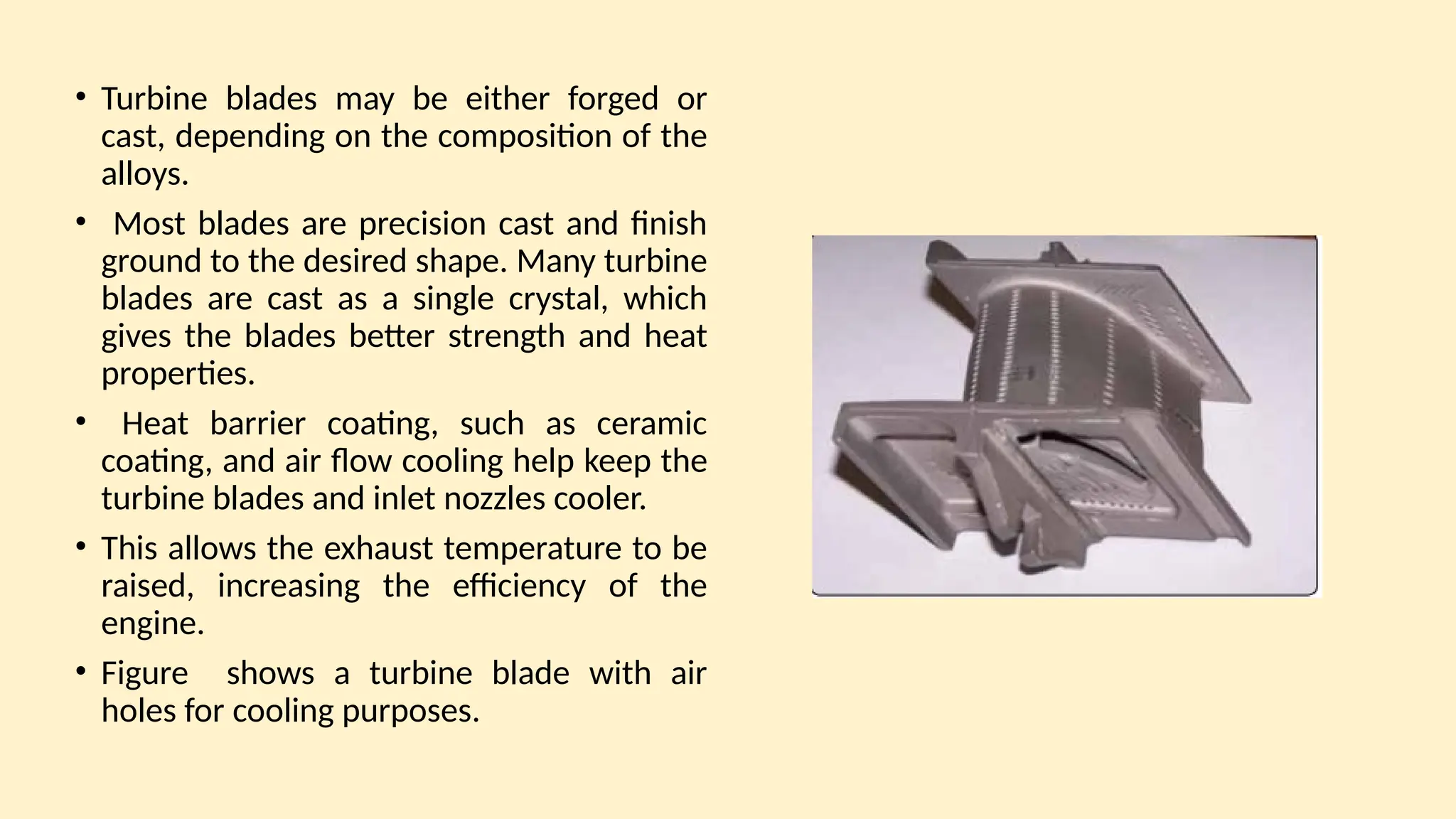 • Turbine blades may be either forged or
cast, depending on the composition of the
alloys.
• Most blades are precision cast and finish
ground to the desired shape. Many turbine
blades are cast as a single crystal, which
gives the blades better strength and heat
properties.
• Heat barrier coating, such as ceramic
coating, and air ﬂow cooling help keep the
turbine blades and inlet nozzles cooler.
• This allows the exhaust temperature to be
raised, increasing the efficiency of the
engine.
• Figure shows a turbine blade with air
holes for cooling purposes.
 
