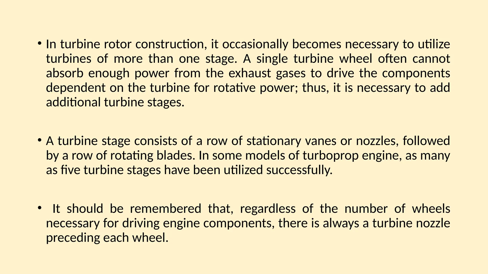 • In turbine rotor construction, it occasionally becomes necessary to utilize
turbines of more than one stage. A single turbine wheel often cannot
absorb enough power from the exhaust gases to drive the components
dependent on the turbine for rotative power; thus, it is necessary to add
additional turbine stages.
• A turbine stage consists of a row of stationary vanes or nozzles, followed
by a row of rotating blades. In some models of turboprop engine, as many
as five turbine stages have been utilized successfully.
• It should be remembered that, regardless of the number of wheels
necessary for driving engine components, there is always a turbine nozzle
preceding each wheel.
 
