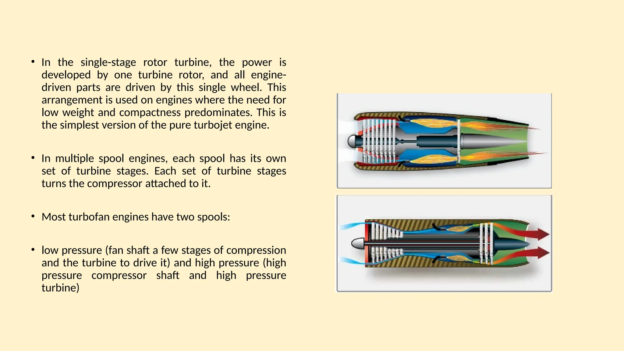 • In the single-stage rotor turbine, the power is
developed by one turbine rotor, and all engine-
driven parts are driven by this single wheel. This
arrangement is used on engines where the need for
low weight and compactness predominates. This is
the simplest version of the pure turbojet engine.
• In multiple spool engines, each spool has its own
set of turbine stages. Each set of turbine stages
turns the compressor attached to it.
• Most turbofan engines have two spools:
• low pressure (fan shaft a few stages of compression
and the turbine to drive it) and high pressure (high
pressure compressor shaft and high pressure
turbine)
 