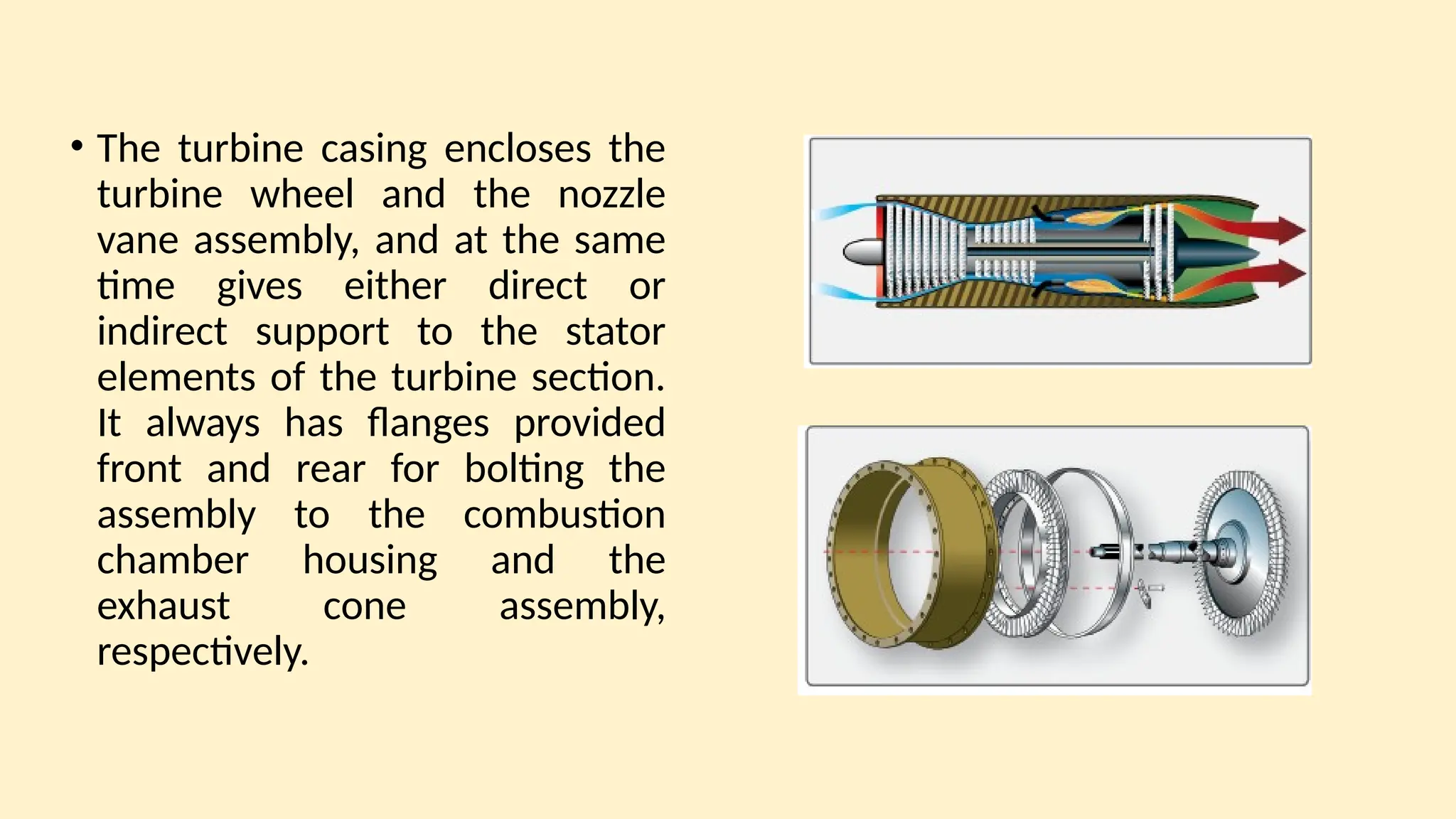 • The turbine casing encloses the
turbine wheel and the nozzle
vane assembly, and at the same
time gives either direct or
indirect support to the stator
elements of the turbine section.
It always has ﬂanges provided
front and rear for bolting the
assembly to the combustion
chamber housing and the
exhaust cone assembly,
respectively.
 