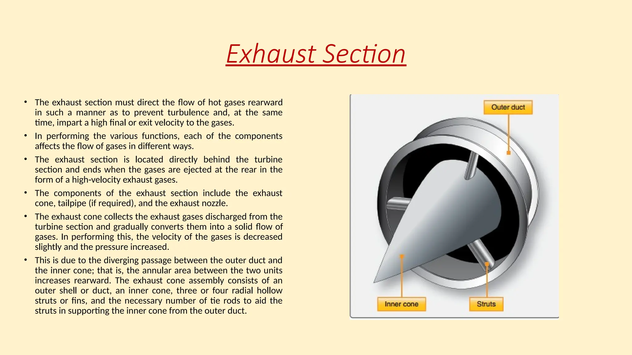 Exhaust Section
• The exhaust section must direct the ﬂow of hot gases rearward
in such a manner as to prevent turbulence and, at the same
time, impart a high final or exit velocity to the gases.
• In performing the various functions, each of the components
affects the ﬂow of gases in different ways.
• The exhaust section is located directly behind the turbine
section and ends when the gases are ejected at the rear in the
form of a high-velocity exhaust gases.
• The components of the exhaust section include the exhaust
cone, tailpipe (if required), and the exhaust nozzle.
• The exhaust cone collects the exhaust gases discharged from the
turbine section and gradually converts them into a solid ﬂow of
gases. In performing this, the velocity of the gases is decreased
slightly and the pressure increased.
• This is due to the diverging passage between the outer duct and
the inner cone; that is, the annular area between the two units
increases rearward. The exhaust cone assembly consists of an
outer shell or duct, an inner cone, three or four radial hollow
struts or fins, and the necessary number of tie rods to aid the
struts in supporting the inner cone from the outer duct.
 