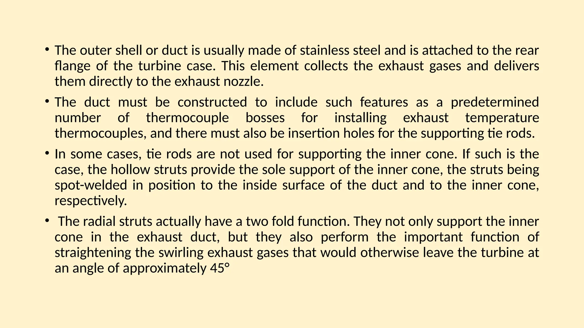 • The outer shell or duct is usually made of stainless steel and is attached to the rear
ﬂange of the turbine case. This element collects the exhaust gases and delivers
them directly to the exhaust nozzle.
• The duct must be constructed to include such features as a predetermined
number of thermocouple bosses for installing exhaust temperature
thermocouples, and there must also be insertion holes for the supporting tie rods.
• In some cases, tie rods are not used for supporting the inner cone. If such is the
case, the hollow struts provide the sole support of the inner cone, the struts being
spot-welded in position to the inside surface of the duct and to the inner cone,
respectively.
• The radial struts actually have a two fold function. They not only support the inner
cone in the exhaust duct, but they also perform the important function of
straightening the swirling exhaust gases that would otherwise leave the turbine at
an angle of approximately 45°
 