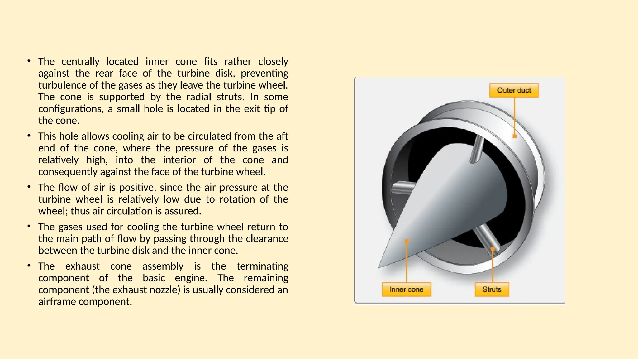 • The centrally located inner cone fits rather closely
against the rear face of the turbine disk, preventing
turbulence of the gases as they leave the turbine wheel.
The cone is supported by the radial struts. In some
configurations, a small hole is located in the exit tip of
the cone.
• This hole allows cooling air to be circulated from the aft
end of the cone, where the pressure of the gases is
relatively high, into the interior of the cone and
consequently against the face of the turbine wheel.
• The ﬂow of air is positive, since the air pressure at the
turbine wheel is relatively low due to rotation of the
wheel; thus air circulation is assured.
• The gases used for cooling the turbine wheel return to
the main path of ﬂow by passing through the clearance
between the turbine disk and the inner cone.
• The exhaust cone assembly is the terminating
component of the basic engine. The remaining
component (the exhaust nozzle) is usually considered an
airframe component.
 