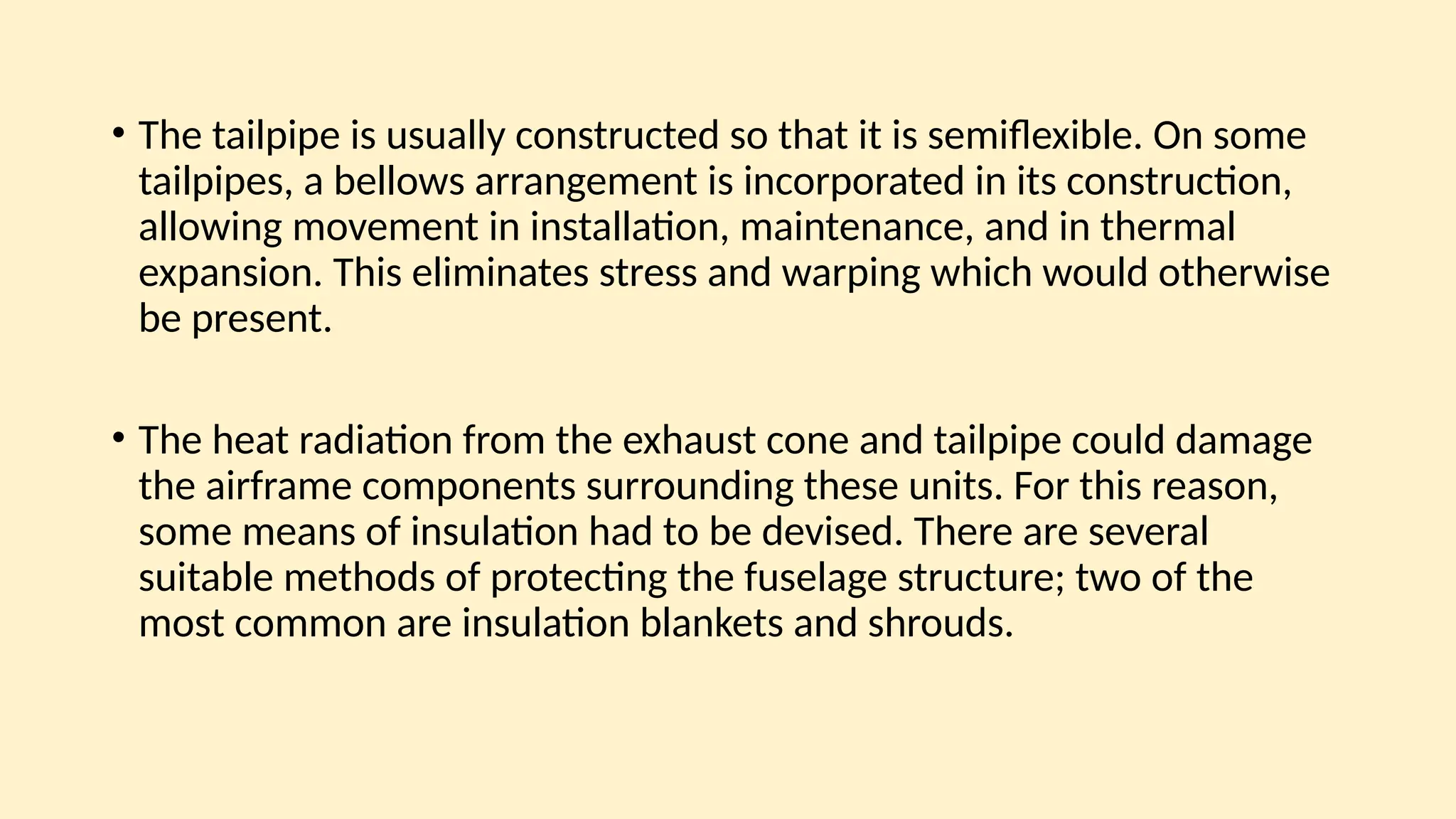 • The tailpipe is usually constructed so that it is semiﬂexible. On some
tailpipes, a bellows arrangement is incorporated in its construction,
allowing movement in installation, maintenance, and in thermal
expansion. This eliminates stress and warping which would otherwise
be present.
• The heat radiation from the exhaust cone and tailpipe could damage
the airframe components surrounding these units. For this reason,
some means of insulation had to be devised. There are several
suitable methods of protecting the fuselage structure; two of the
most common are insulation blankets and shrouds.
 