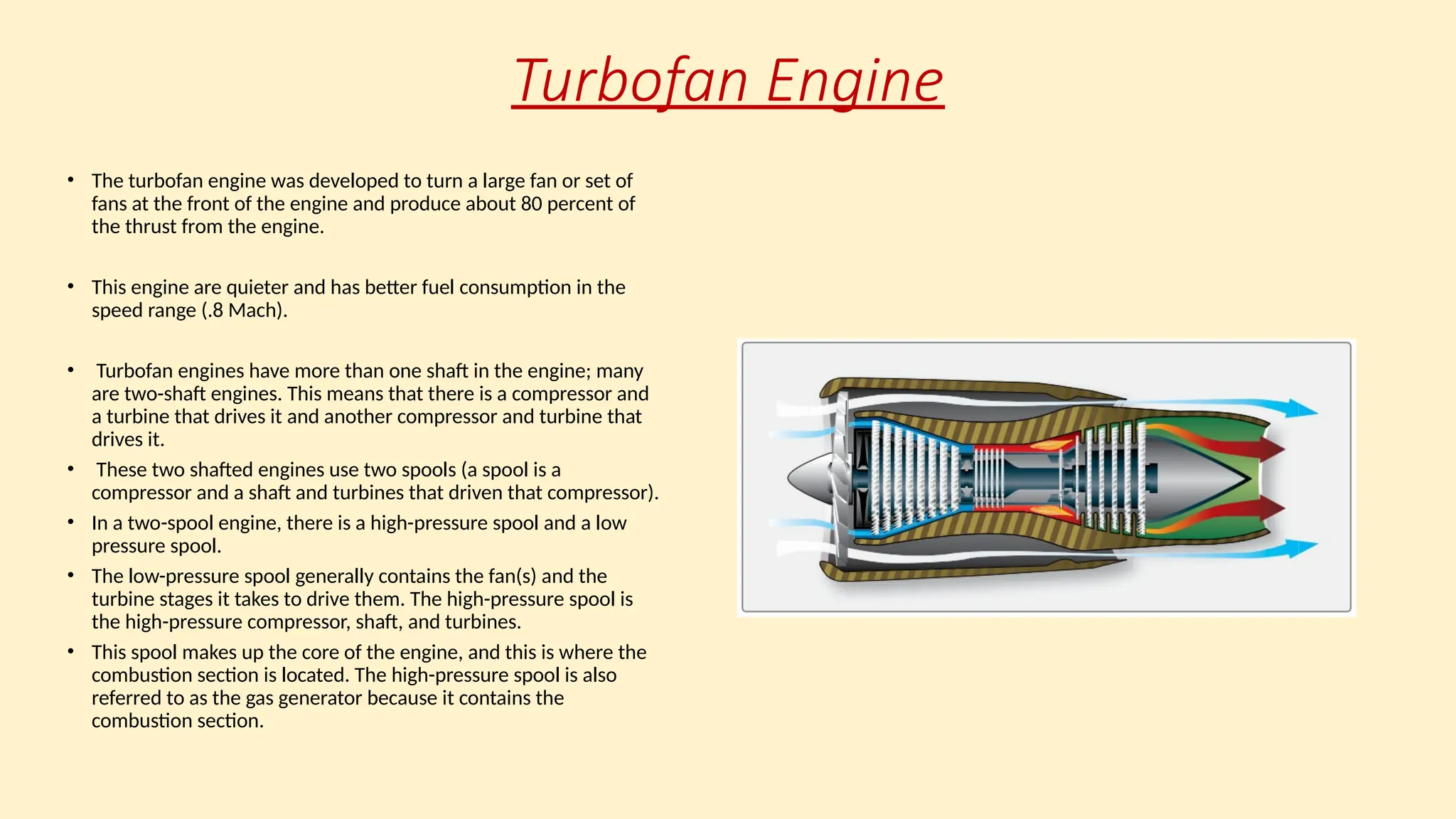 Turbofan Engine
• The turbofan engine was developed to turn a large fan or set of
fans at the front of the engine and produce about 80 percent of
the thrust from the engine.
• This engine are quieter and has better fuel consumption in the
speed range (.8 Mach).
• Turbofan engines have more than one shaft in the engine; many
are two-shaft engines. This means that there is a compressor and
a turbine that drives it and another compressor and turbine that
drives it.
• These two shafted engines use two spools (a spool is a
compressor and a shaft and turbines that driven that compressor).
• In a two-spool engine, there is a high-pressure spool and a low
pressure spool.
• The low-pressure spool generally contains the fan(s) and the
turbine stages it takes to drive them. The high-pressure spool is
the high-pressure compressor, shaft, and turbines.
• This spool makes up the core of the engine, and this is where the
combustion section is located. The high-pressure spool is also
referred to as the gas generator because it contains the
combustion section.
 