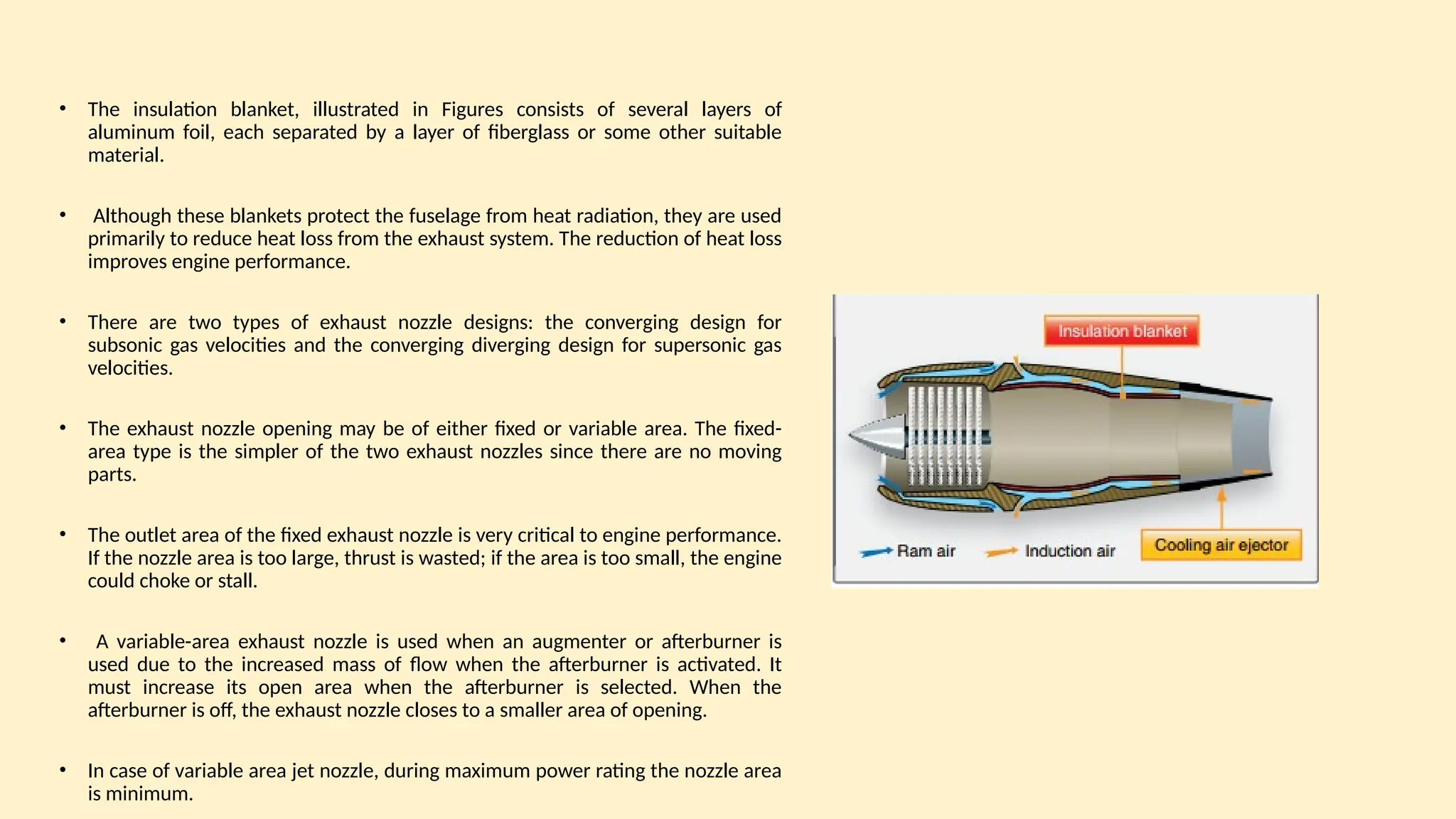 • The insulation blanket, illustrated in Figures consists of several layers of
aluminum foil, each separated by a layer of fiberglass or some other suitable
material.
• Although these blankets protect the fuselage from heat radiation, they are used
primarily to reduce heat loss from the exhaust system. The reduction of heat loss
improves engine performance.
• There are two types of exhaust nozzle designs: the converging design for
subsonic gas velocities and the converging diverging design for supersonic gas
velocities.
• The exhaust nozzle opening may be of either fixed or variable area. The fixed-
area type is the simpler of the two exhaust nozzles since there are no moving
parts.
• The outlet area of the fixed exhaust nozzle is very critical to engine performance.
If the nozzle area is too large, thrust is wasted; if the area is too small, the engine
could choke or stall.
• A variable-area exhaust nozzle is used when an augmenter or afterburner is
used due to the increased mass of ﬂow when the afterburner is activated. It
must increase its open area when the afterburner is selected. When the
afterburner is off, the exhaust nozzle closes to a smaller area of opening.
• In case of variable area jet nozzle, during maximum power rating the nozzle area
is minimum.
 
