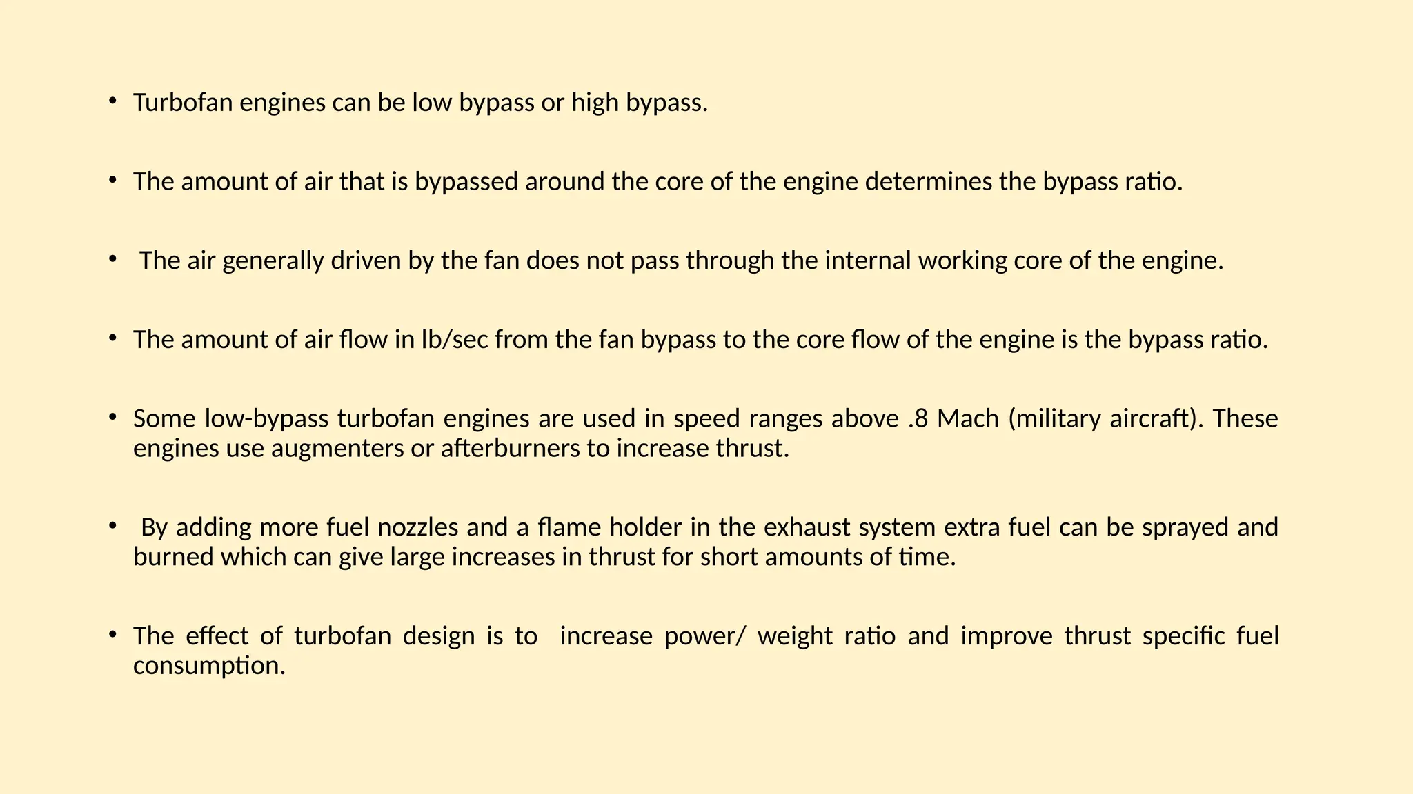 • Turbofan engines can be low bypass or high bypass.
• The amount of air that is bypassed around the core of the engine determines the bypass ratio.
• The air generally driven by the fan does not pass through the internal working core of the engine.
• The amount of air ﬂow in lb/sec from the fan bypass to the core ﬂow of the engine is the bypass ratio.
• Some low-bypass turbofan engines are used in speed ranges above .8 Mach (military aircraft). These
engines use augmenters or afterburners to increase thrust.
• By adding more fuel nozzles and a ﬂame holder in the exhaust system extra fuel can be sprayed and
burned which can give large increases in thrust for short amounts of time.
• The effect of turbofan design is to increase power/ weight ratio and improve thrust specific fuel
consumption.
 