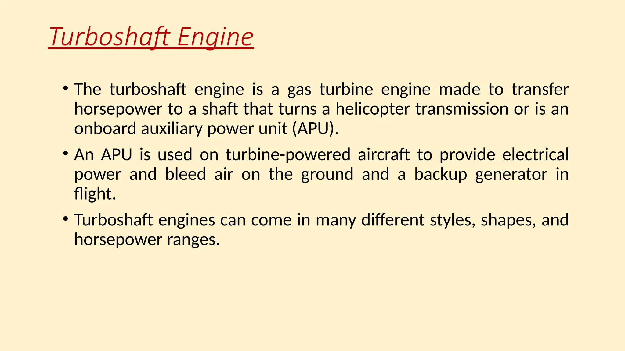 Turboshaft Engine
• The turboshaft engine is a gas turbine engine made to transfer
horsepower to a shaft that turns a helicopter transmission or is an
onboard auxiliary power unit (APU).
• An APU is used on turbine-powered aircraft to provide electrical
power and bleed air on the ground and a backup generator in
ﬂight.
• Turboshaft engines can come in many different styles, shapes, and
horsepower ranges.
 