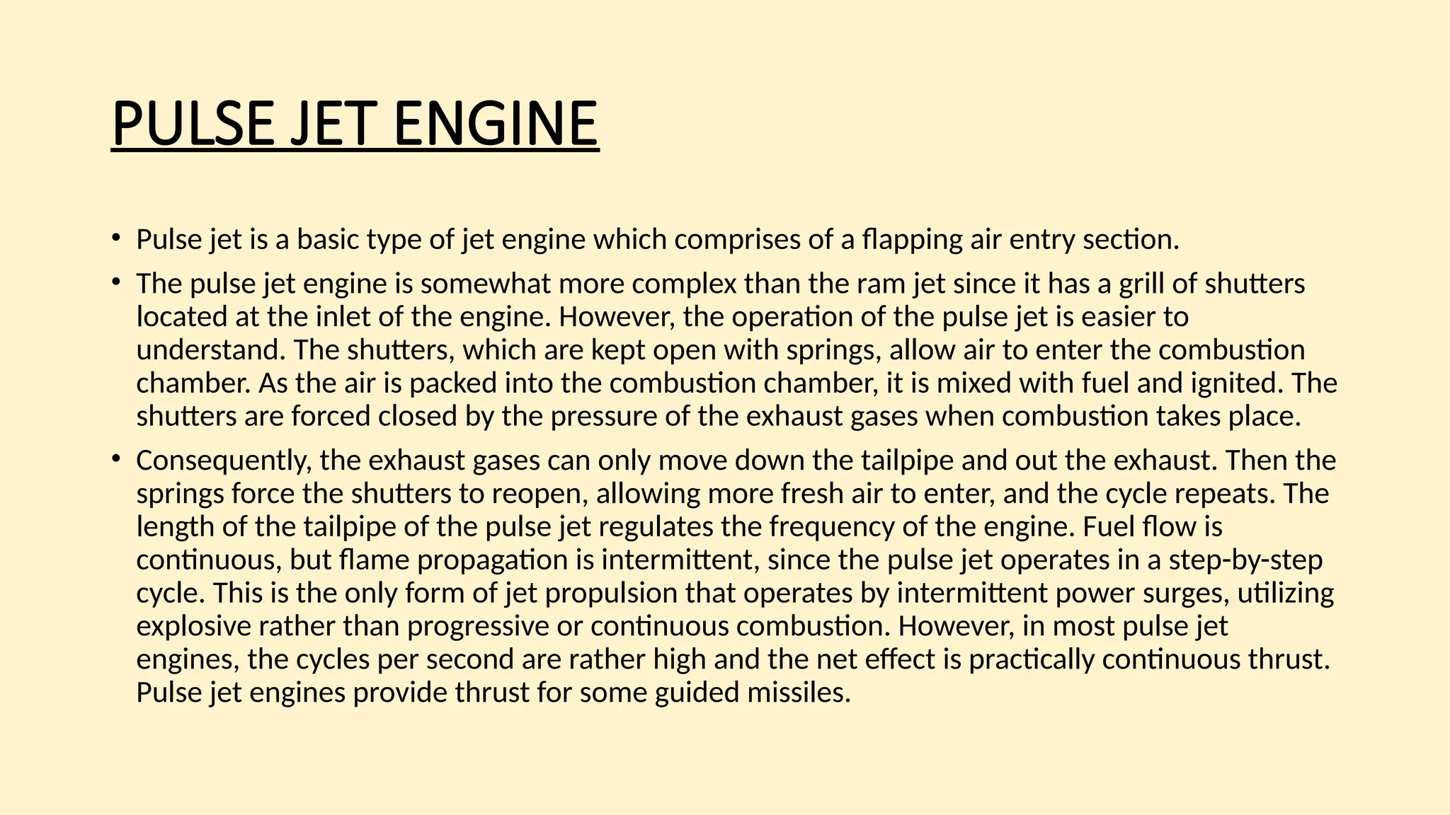 PULSE JET ENGINE
• Pulse jet is a basic type of jet engine which comprises of a flapping air entry section.
• The pulse jet engine is somewhat more complex than the ram jet since it has a grill of shutters
located at the inlet of the engine. However, the operation of the pulse jet is easier to
understand. The shutters, which are kept open with springs, allow air to enter the combustion
chamber. As the air is packed into the combustion chamber, it is mixed with fuel and ignited. The
shutters are forced closed by the pressure of the exhaust gases when combustion takes place.
• Consequently, the exhaust gases can only move down the tailpipe and out the exhaust. Then the
springs force the shutters to reopen, allowing more fresh air to enter, and the cycle repeats. The
length of the tailpipe of the pulse jet regulates the frequency of the engine. Fuel flow is
continuous, but flame propagation is intermittent, since the pulse jet operates in a step-by-step
cycle. This is the only form of jet propulsion that operates by intermittent power surges, utilizing
explosive rather than progressive or continuous combustion. However, in most pulse jet
engines, the cycles per second are rather high and the net effect is practically continuous thrust.
Pulse jet engines provide thrust for some guided missiles.
 