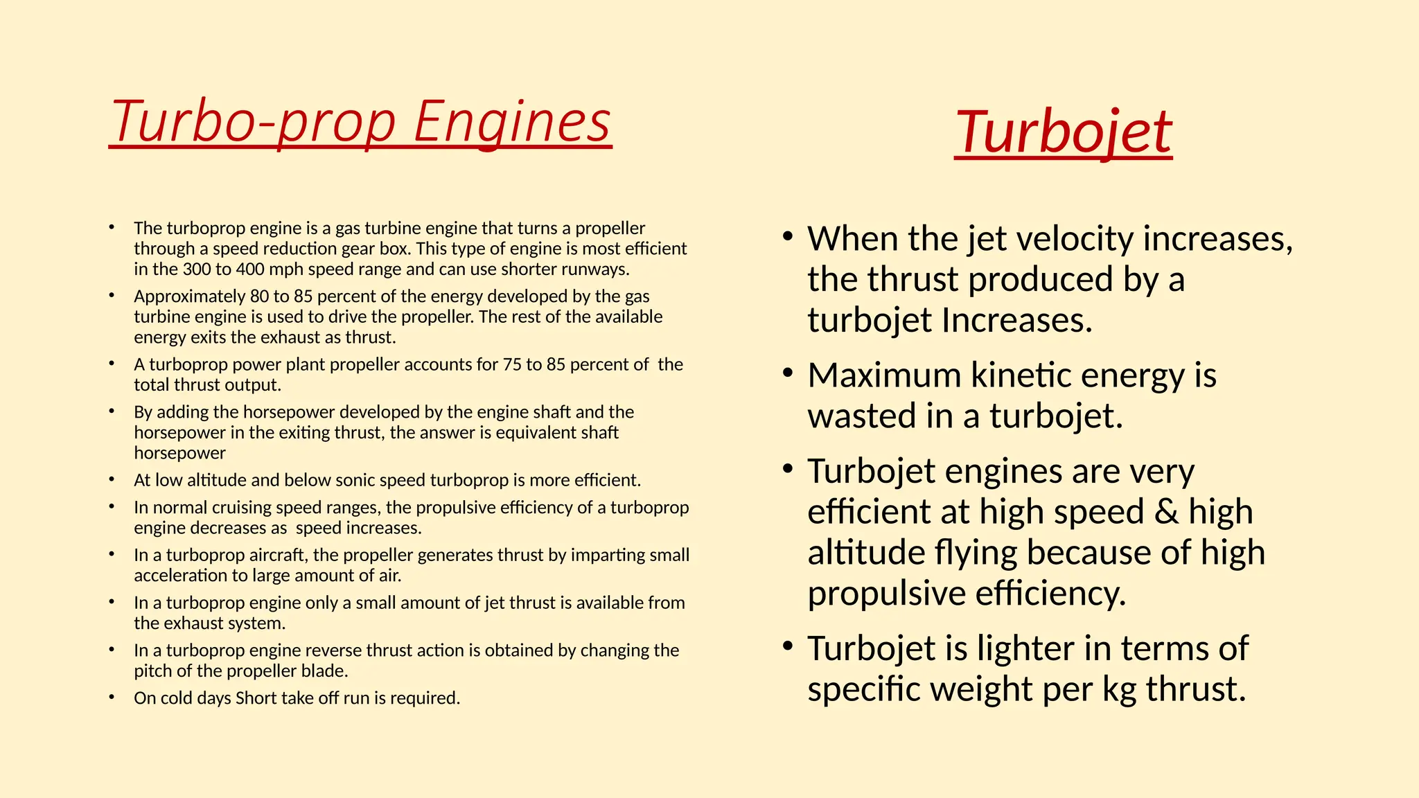 Turbo-prop Engines
• The turboprop engine is a gas turbine engine that turns a propeller
through a speed reduction gear box. This type of engine is most efficient
in the 300 to 400 mph speed range and can use shorter runways.
• Approximately 80 to 85 percent of the energy developed by the gas
turbine engine is used to drive the propeller. The rest of the available
energy exits the exhaust as thrust.
• A turboprop power plant propeller accounts for 75 to 85 percent of the
total thrust output.
• By adding the horsepower developed by the engine shaft and the
horsepower in the exiting thrust, the answer is equivalent shaft
horsepower
• At low altitude and below sonic speed turboprop is more efficient.
• In normal cruising speed ranges, the propulsive efficiency of a turboprop
engine decreases as speed increases.
• In a turboprop aircraft, the propeller generates thrust by imparting small
acceleration to large amount of air.
• In a turboprop engine only a small amount of jet thrust is available from
the exhaust system.
• In a turboprop engine reverse thrust action is obtained by changing the
pitch of the propeller blade.
• On cold days Short take off run is required.
• When the jet velocity increases,
the thrust produced by a
turbojet Increases.
• Maximum kinetic energy is
wasted in a turbojet.
• Turbojet engines are very
efficient at high speed & high
altitude flying because of high
propulsive efficiency.
• Turbojet is lighter in terms of
specific weight per kg thrust.
Turbojet
 