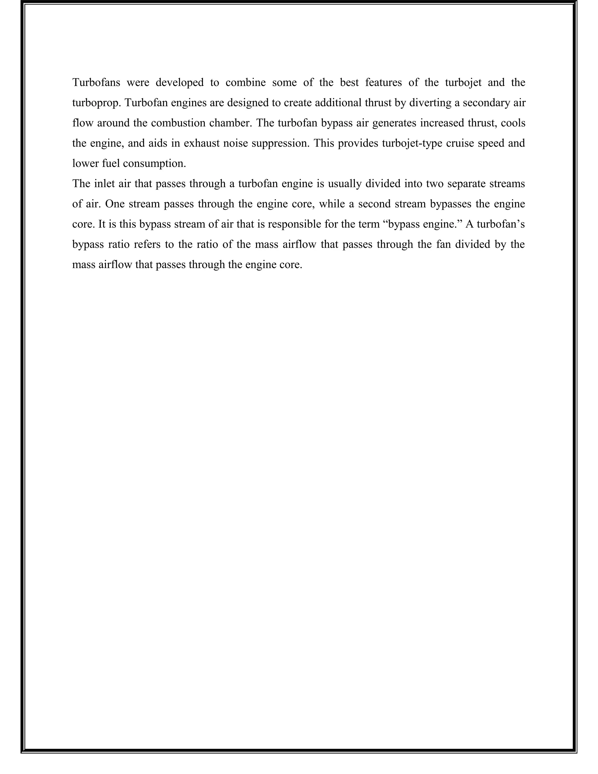 Turbofans were developed to combine some of the best features of the turbojet and the
turboprop. Turbofan engines are designed to create additional thrust by diverting a secondary air
flow around the combustion chamber. The turbofan bypass air generates increased thrust, cools
the engine, and aids in exhaust noise suppression. This provides turbojet-type cruise speed and
lower fuel consumption.
The inlet air that passes through a turbofan engine is usually divided into two separate streams
of air. One stream passes through the engine core, while a second stream bypasses the engine
core. It is this bypass stream of air that is responsible for the term “bypass engine.” A turbofan’s
bypass ratio refers to the ratio of the mass airflow that passes through the fan divided by the
mass airflow that passes through the engine core.
 