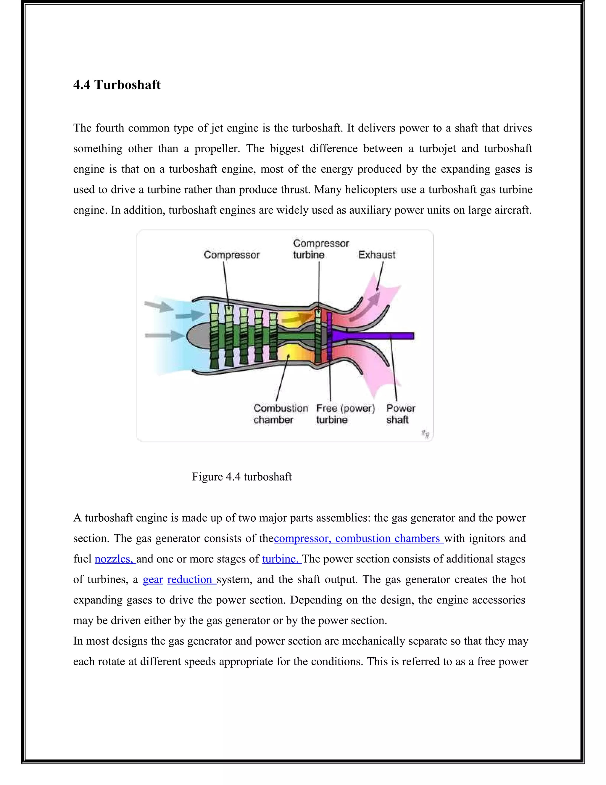 4.4 Turboshaft
The fourth common type of jet engine is the turboshaft. It delivers power to a shaft that drives
something other than a propeller. The biggest difference between a turbojet and turboshaft
engine is that on a turboshaft engine, most of the energy produced by the expanding gases is
used to drive a turbine rather than produce thrust. Many helicopters use a turboshaft gas turbine
engine. In addition, turboshaft engines are widely used as auxiliary power units on large aircraft.
Figure 4.4 turboshaft
A turboshaft engine is made up of two major parts assemblies: the gas generator and the power
section. The gas generator consists of thecompressor, combustion chambers with ignitors and
fuel nozzles, and one or more stages of turbine. The power section consists of additional stages
of turbines, a gear reduction system, and the shaft output. The gas generator creates the hot
expanding gases to drive the power section. Depending on the design, the engine accessories
may be driven either by the gas generator or by the power section.
In most designs the gas generator and power section are mechanically separate so that they may
each rotate at different speeds appropriate for the conditions. This is referred to as a free power
 