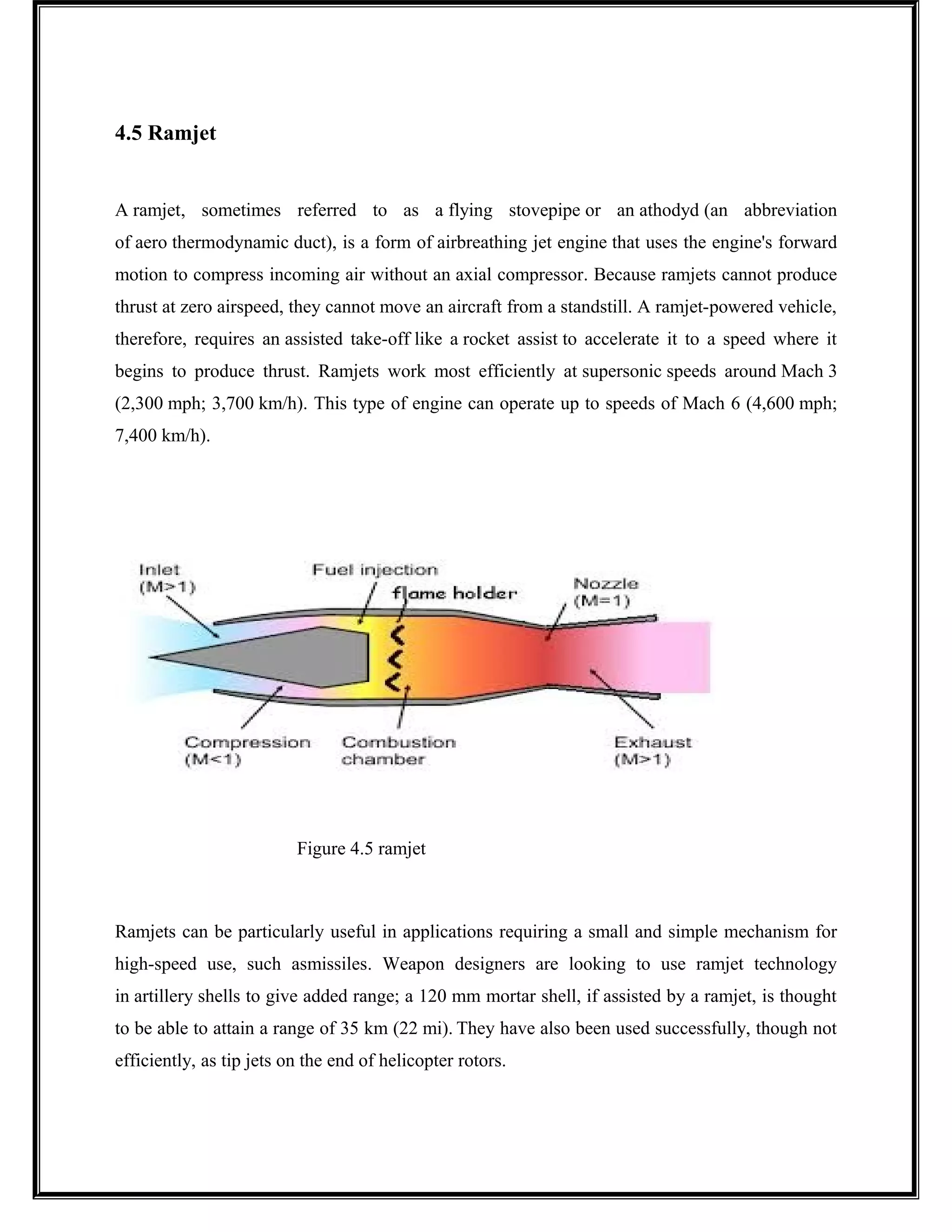 4.5 Ramjet
A ramjet, sometimes referred to as a flying stovepipe or an athodyd (an abbreviation
of aero thermodynamic duct), is a form of airbreathing jet engine that uses the engine's forward
motion to compress incoming air without an axial compressor. Because ramjets cannot produce
thrust at zero airspeed, they cannot move an aircraft from a standstill. A ramjet-powered vehicle,
therefore, requires an assisted take-off like a rocket assist to accelerate it to a speed where it
begins to produce thrust. Ramjets work most efficiently at supersonic speeds around Mach 3
(2,300 mph; 3,700 km/h). This type of engine can operate up to speeds of Mach 6 (4,600 mph;
7,400 km/h).
Figure 4.5 ramjet
Ramjets can be particularly useful in applications requiring a small and simple mechanism for
high-speed use, such asmissiles. Weapon designers are looking to use ramjet technology
in artillery shells to give added range; a 120 mm mortar shell, if assisted by a ramjet, is thought
to be able to attain a range of 35 km (22 mi). They have also been used successfully, though not
efficiently, as tip jets on the end of helicopter rotors.
 