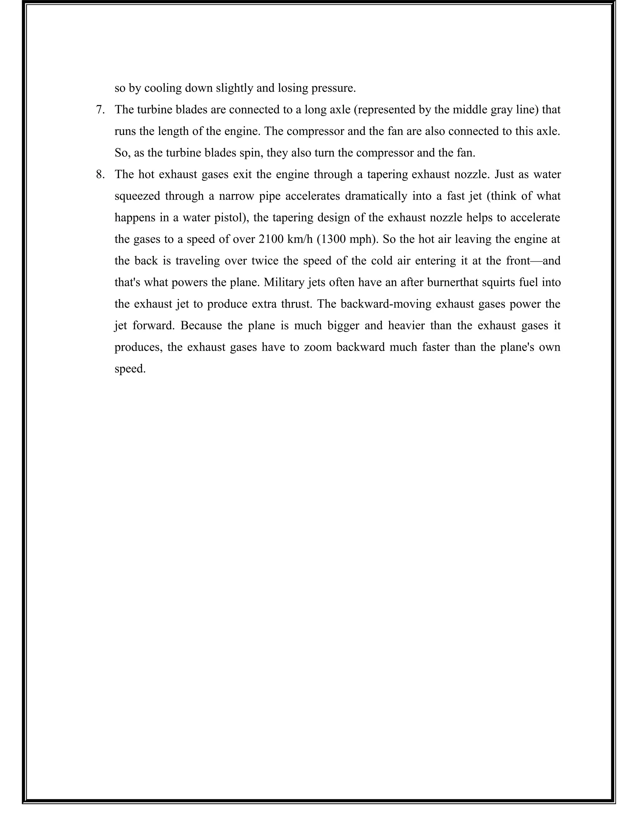 so by cooling down slightly and losing pressure.
7. The turbine blades are connected to a long axle (represented by the middle gray line) that
runs the length of the engine. The compressor and the fan are also connected to this axle.
So, as the turbine blades spin, they also turn the compressor and the fan.
8. The hot exhaust gases exit the engine through a tapering exhaust nozzle. Just as water
squeezed through a narrow pipe accelerates dramatically into a fast jet (think of what
happens in a water pistol), the tapering design of the exhaust nozzle helps to accelerate
the gases to a speed of over 2100 km/h (1300 mph). So the hot air leaving the engine at
the back is traveling over twice the speed of the cold air entering it at the front—and
that's what powers the plane. Military jets often have an after burnerthat squirts fuel into
the exhaust jet to produce extra thrust. The backward-moving exhaust gases power the
jet forward. Because the plane is much bigger and heavier than the exhaust gases it
produces, the exhaust gases have to zoom backward much faster than the plane's own
speed.
 