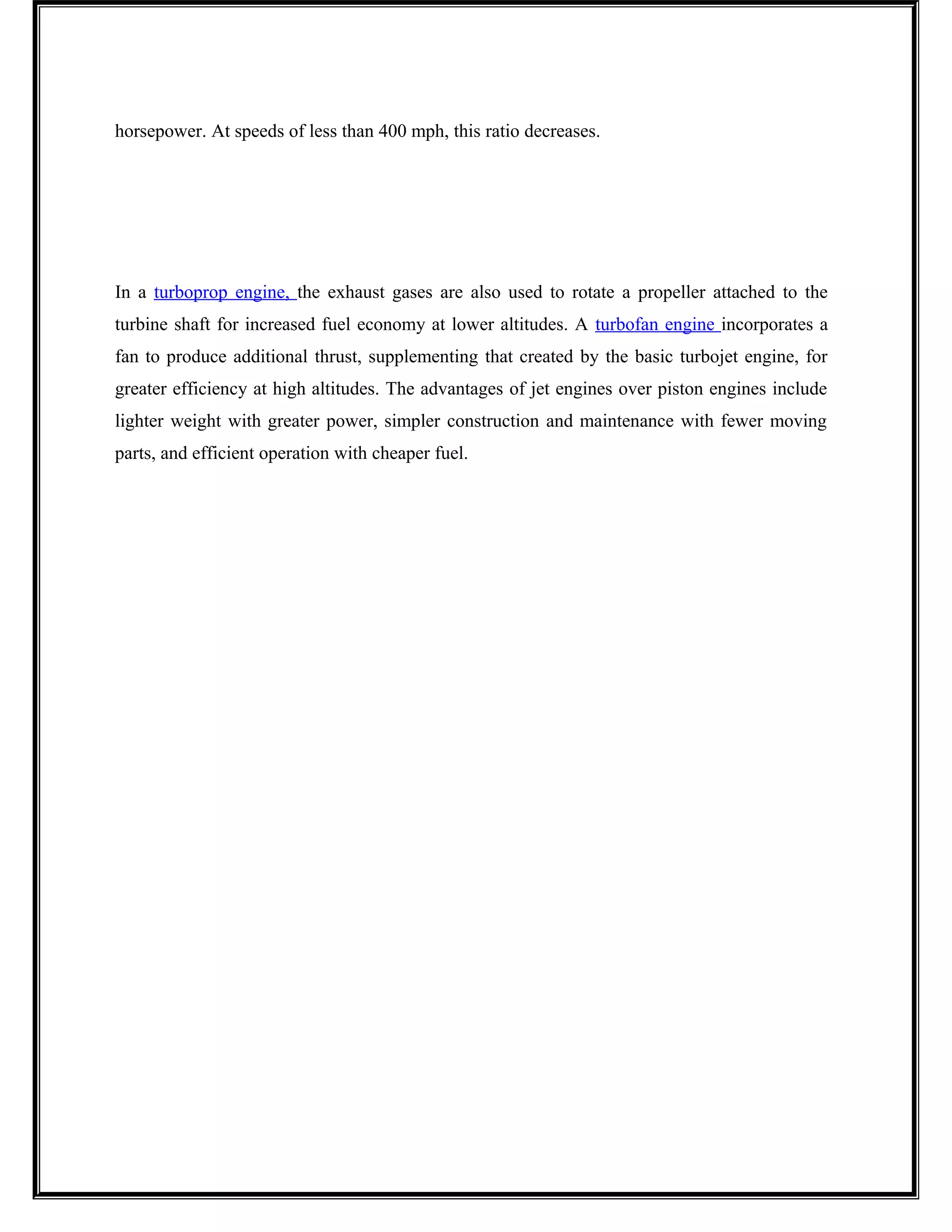 horsepower. At speeds of less than 400 mph, this ratio decreases.
In a turboprop engine, the exhaust gases are also used to rotate a propeller attached to the
turbine shaft for increased fuel economy at lower altitudes. A turbofan engine incorporates a
fan to produce additional thrust, supplementing that created by the basic turbojet engine, for
greater efficiency at high altitudes. The advantages of jet engines over piston engines include
lighter weight with greater power, simpler construction and maintenance with fewer moving
parts, and efficient operation with cheaper fuel.
 