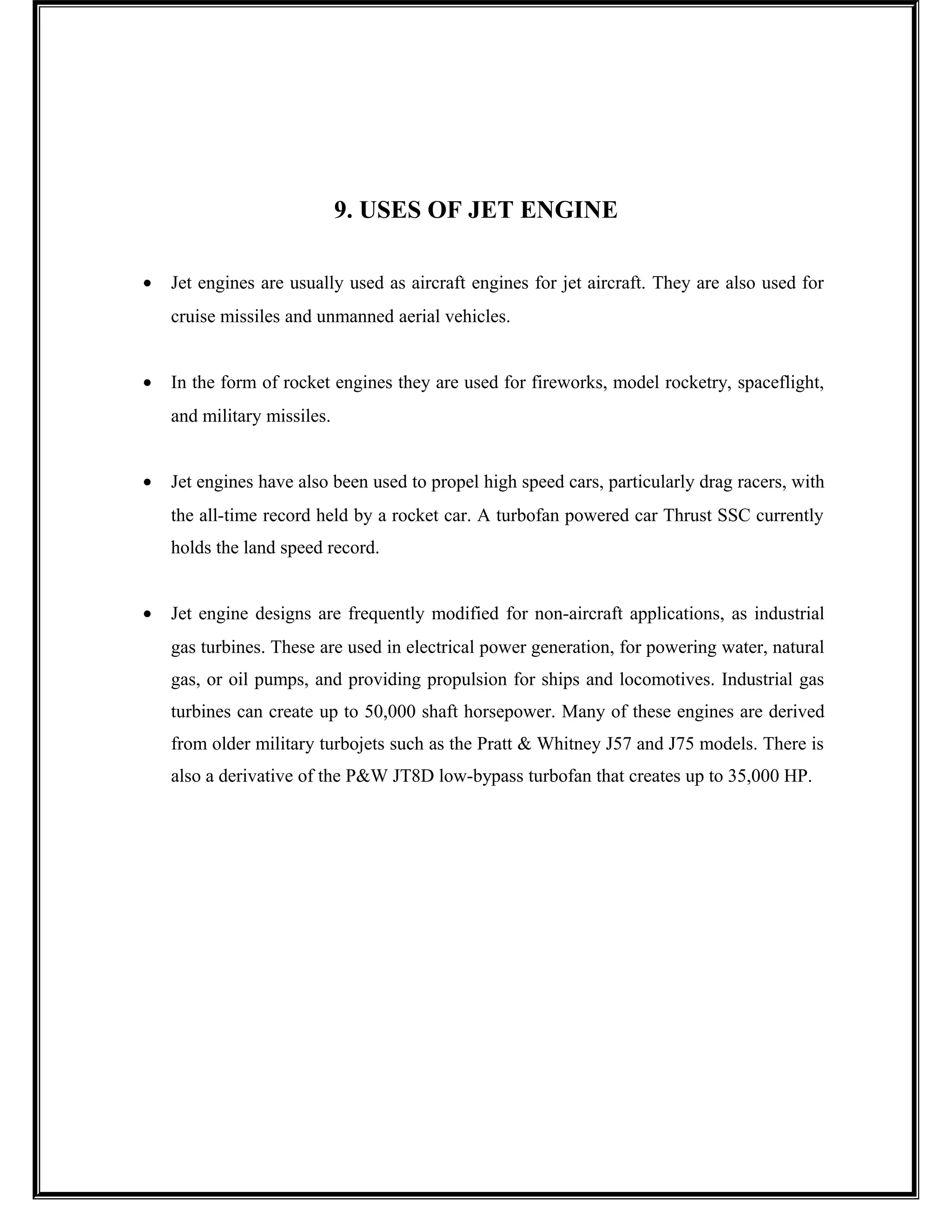 9. USES OF JET ENGINE
• Jet engines are usually used as aircraft engines for jet aircraft. They are also used for
cruise missiles and unmanned aerial vehicles.
• In the form of rocket engines they are used for fireworks, model rocketry, spaceflight,
and military missiles.
• Jet engines have also been used to propel high speed cars, particularly drag racers, with
the all-time record held by a rocket car. A turbofan powered car Thrust SSC currently
holds the land speed record.
• Jet engine designs are frequently modified for non-aircraft applications, as industrial
gas turbines. These are used in electrical power generation, for powering water, natural
gas, or oil pumps, and providing propulsion for ships and locomotives. Industrial gas
turbines can create up to 50,000 shaft horsepower. Many of these engines are derived
from older military turbojets such as the Pratt & Whitney J57 and J75 models. There is
also a derivative of the P&W JT8D low-bypass turbofan that creates up to 35,000 HP.
 