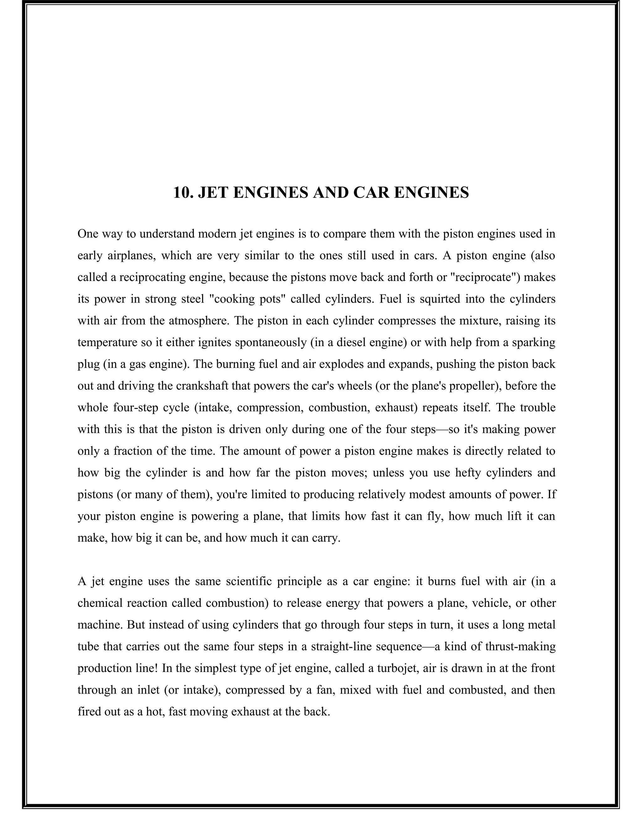 10. JET ENGINES AND CAR ENGINES
One way to understand modern jet engines is to compare them with the piston engines used in
early airplanes, which are very similar to the ones still used in cars. A piston engine (also
called a reciprocating engine, because the pistons move back and forth or "reciprocate") makes
its power in strong steel "cooking pots" called cylinders. Fuel is squirted into the cylinders
with air from the atmosphere. The piston in each cylinder compresses the mixture, raising its
temperature so it either ignites spontaneously (in a diesel engine) or with help from a sparking
plug (in a gas engine). The burning fuel and air explodes and expands, pushing the piston back
out and driving the crankshaft that powers the car's wheels (or the plane's propeller), before the
whole four-step cycle (intake, compression, combustion, exhaust) repeats itself. The trouble
with this is that the piston is driven only during one of the four steps—so it's making power
only a fraction of the time. The amount of power a piston engine makes is directly related to
how big the cylinder is and how far the piston moves; unless you use hefty cylinders and
pistons (or many of them), you're limited to producing relatively modest amounts of power. If
your piston engine is powering a plane, that limits how fast it can fly, how much lift it can
make, how big it can be, and how much it can carry.
A jet engine uses the same scientific principle as a car engine: it burns fuel with air (in a
chemical reaction called combustion) to release energy that powers a plane, vehicle, or other
machine. But instead of using cylinders that go through four steps in turn, it uses a long metal
tube that carries out the same four steps in a straight-line sequence—a kind of thrust-making
production line! In the simplest type of jet engine, called a turbojet, air is drawn in at the front
through an inlet (or intake), compressed by a fan, mixed with fuel and combusted, and then
fired out as a hot, fast moving exhaust at the back.
 