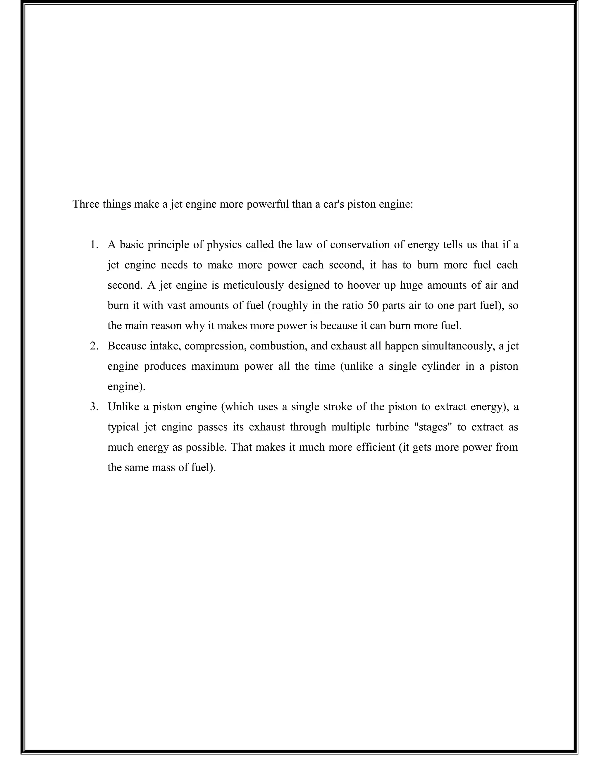 Three things make a jet engine more powerful than a car's piston engine:
1. A basic principle of physics called the law of conservation of energy tells us that if a
jet engine needs to make more power each second, it has to burn more fuel each
second. A jet engine is meticulously designed to hoover up huge amounts of air and
burn it with vast amounts of fuel (roughly in the ratio 50 parts air to one part fuel), so
the main reason why it makes more power is because it can burn more fuel.
2. Because intake, compression, combustion, and exhaust all happen simultaneously, a jet
engine produces maximum power all the time (unlike a single cylinder in a piston
engine).
3. Unlike a piston engine (which uses a single stroke of the piston to extract energy), a
typical jet engine passes its exhaust through multiple turbine "stages" to extract as
much energy as possible. That makes it much more efficient (it gets more power from
the same mass of fuel).
 