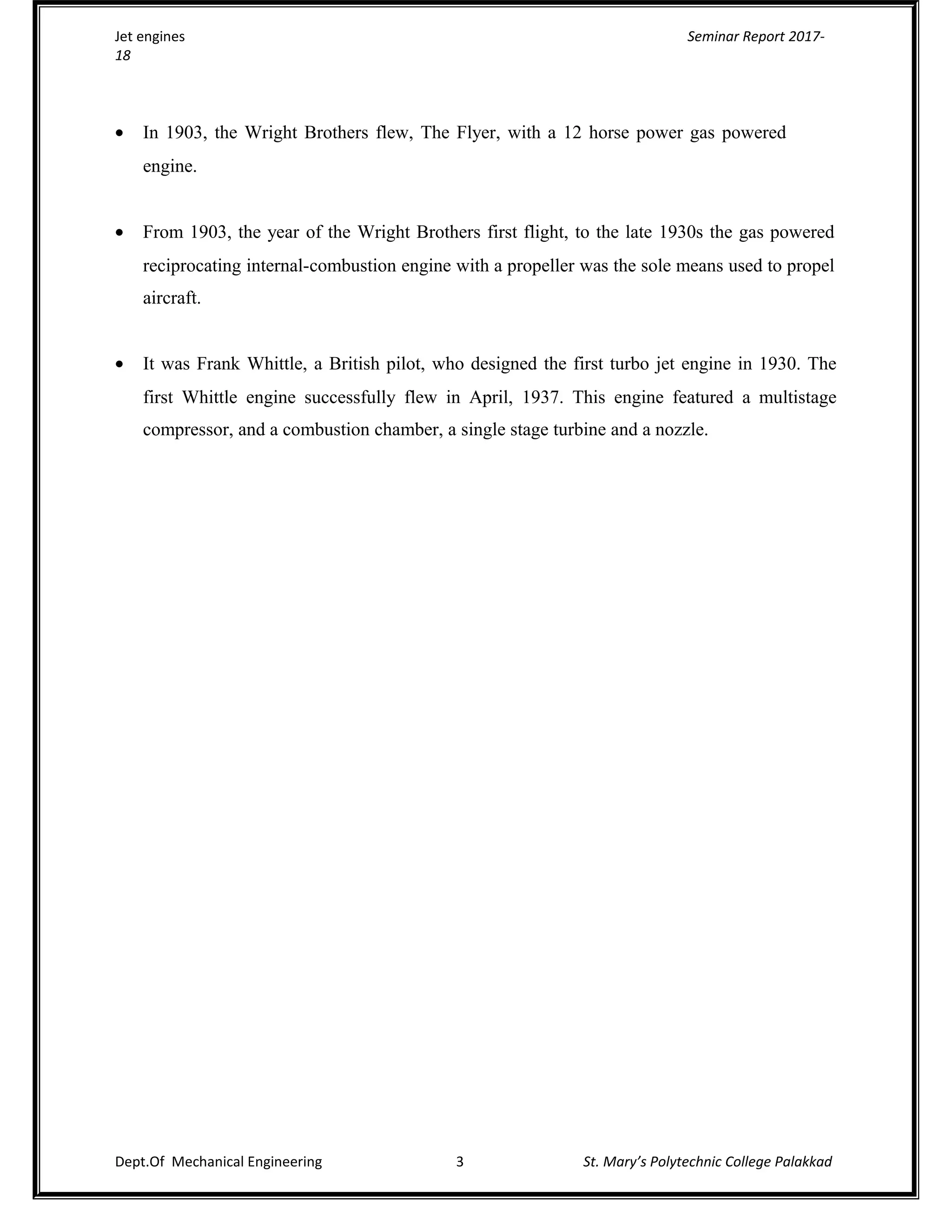 Jet engines Seminar Report 2017-
18
• In 1903, the Wright Brothers flew, The Flyer, with a 12 horse power gas powered
engine.
• From 1903, the year of the Wright Brothers first flight, to the late 1930s the gas powered
reciprocating internal-combustion engine with a propeller was the sole means used to propel
aircraft.
• It was Frank Whittle, a British pilot, who designed the first turbo jet engine in 1930. The
first Whittle engine successfully flew in April, 1937. This engine featured a multistage
compressor, and a combustion chamber, a single stage turbine and a nozzle.
Dept.Of Mechanical Engineering 3 St. Mary’s Polytechnic College Palakkad
 