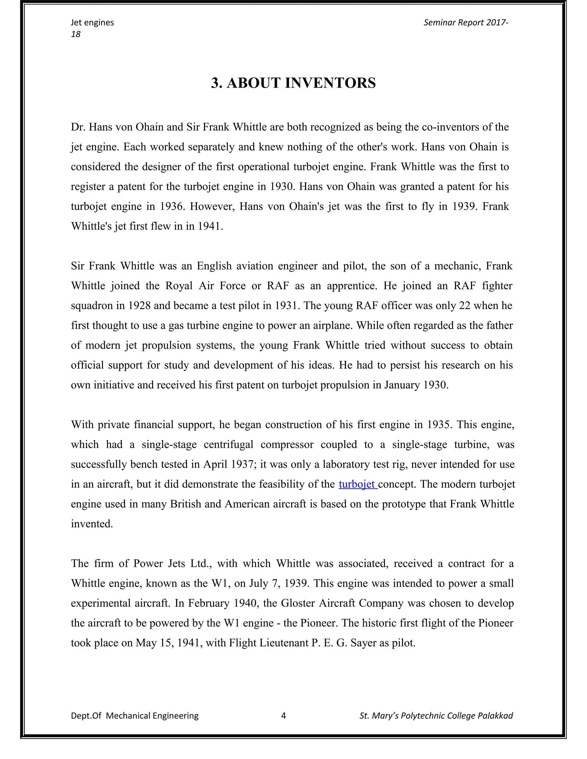 Jet engines Seminar Report 2017-
18
3. ABOUT INVENTORS
Dr. Hans von Ohain and Sir Frank Whittle are both recognized as being the co-inventors of the
jet engine. Each worked separately and knew nothing of the other's work. Hans von Ohain is
considered the designer of the first operational turbojet engine. Frank Whittle was the first to
register a patent for the turbojet engine in 1930. Hans von Ohain was granted a patent for his
turbojet engine in 1936. However, Hans von Ohain's jet was the first to fly in 1939. Frank
Whittle's jet first flew in in 1941.
Sir Frank Whittle was an English aviation engineer and pilot, the son of a mechanic, Frank
Whittle joined the Royal Air Force or RAF as an apprentice. He joined an RAF fighter
squadron in 1928 and became a test pilot in 1931. The young RAF officer was only 22 when he
first thought to use a gas turbine engine to power an airplane. While often regarded as the father
of modern jet propulsion systems, the young Frank Whittle tried without success to obtain
official support for study and development of his ideas. He had to persist his research on his
own initiative and received his first patent on turbojet propulsion in January 1930.
With private financial support, he began construction of his first engine in 1935. This engine,
which had a single-stage centrifugal compressor coupled to a single-stage turbine, was
successfully bench tested in April 1937; it was only a laboratory test rig, never intended for use
in an aircraft, but it did demonstrate the feasibility of the turbojet concept. The modern turbojet
engine used in many British and American aircraft is based on the prototype that Frank Whittle
invented.
The firm of Power Jets Ltd., with which Whittle was associated, received a contract for a
Whittle engine, known as the W1, on July 7, 1939. This engine was intended to power a small
experimental aircraft. In February 1940, the Gloster Aircraft Company was chosen to develop
the aircraft to be powered by the W1 engine - the Pioneer. The historic first flight of the Pioneer
took place on May 15, 1941, with Flight Lieutenant P. E. G. Sayer as pilot.
Dept.Of Mechanical Engineering 4 St. Mary’s Polytechnic College Palakkad
 
