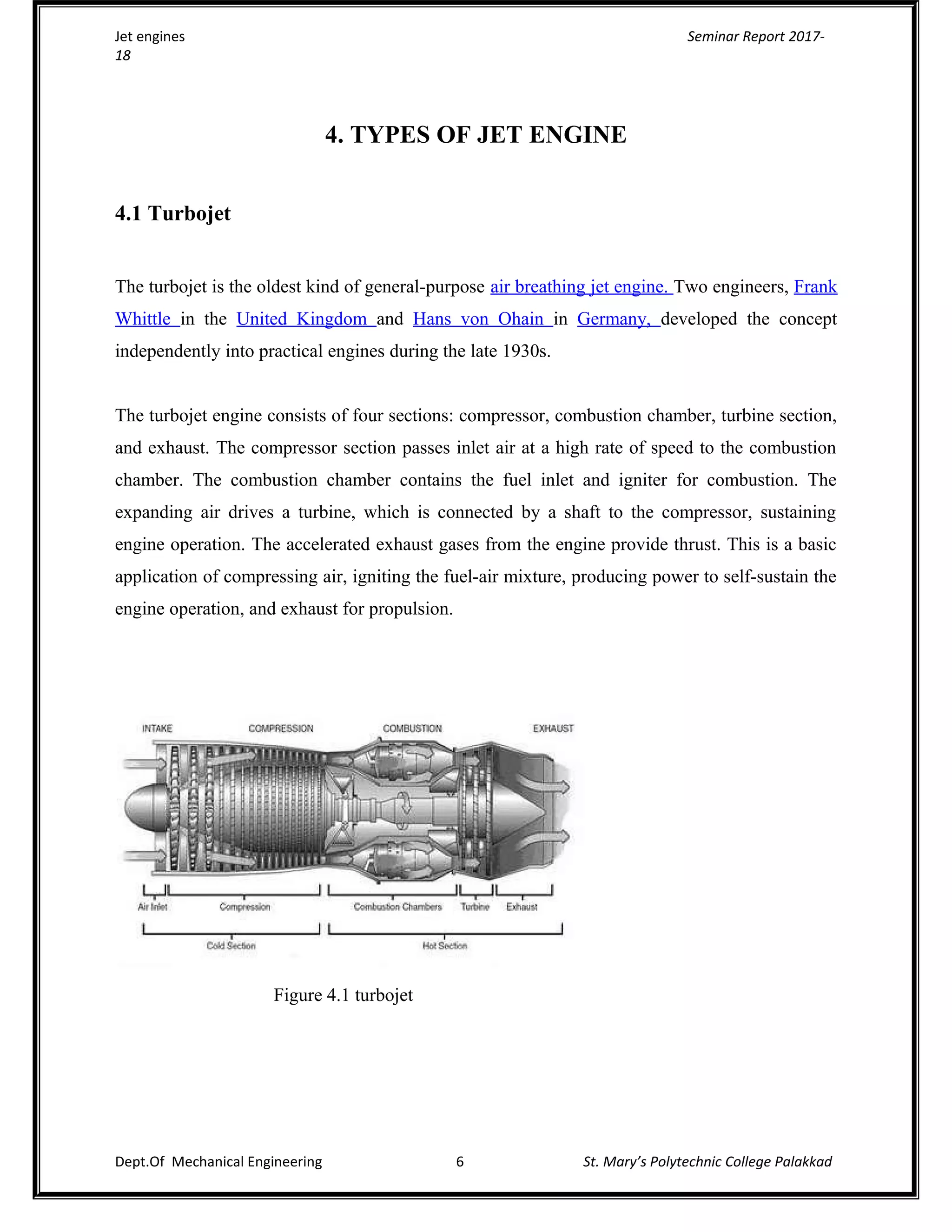 Jet engines Seminar Report 2017-
18
4. TYPES OF JET ENGINE
4.1 Turbojet
The turbojet is the oldest kind of general-purpose air breathing jet engine. Two engineers, Frank
Whittle in the United Kingdom and Hans von Ohain in Germany, developed the concept
independently into practical engines during the late 1930s.
The turbojet engine consists of four sections: compressor, combustion chamber, turbine section,
and exhaust. The compressor section passes inlet air at a high rate of speed to the combustion
chamber. The combustion chamber contains the fuel inlet and igniter for combustion. The
expanding air drives a turbine, which is connected by a shaft to the compressor, sustaining
engine operation. The accelerated exhaust gases from the engine provide thrust. This is a basic
application of compressing air, igniting the fuel-air mixture, producing power to self-sustain the
engine operation, and exhaust for propulsion.
Figure 4.1 turbojet
Dept.Of Mechanical Engineering 6 St. Mary’s Polytechnic College Palakkad
 